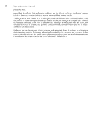 240	 Módulo 4 Ações preventivas do uso de drogas na escola
professor e aluno.
A autoridade do professor lhe é conferida na medida em que ele, além de conhecer o mundo e ser capaz de
instruir os alunos com esse conhecimento, assume responsabilidade por esse mundo.
A formação de um aluno cidadão se dá na mediação cultural que considera tanto o passado quanto o futuro,
estruturando-se a partir da responsabilidade que o adulto assume pela educação da criança e que é conferida
na posição de autoridade. Assim, pode-se presumir que a preparação do futuro pelas mãos dos alunos, sem
considerar as marcas do passado, seja qual for o futuro vislumbrado, significa transferir para eles as respon-
sabilidades que são da escola.
O educador que não faz referência à herança cultural perde a essência do ato de ensinar e se vê impotente
diante da própria realidade. Deste modo, a investigação das incivilidades como atos que mostram o desliga-
mento dos indivíduos dos vínculos sociais, da tradição e da autoridade, pode ser um caminho interessante para
o entendimento dos comportamentos que vão da indisciplina à violência física.
 