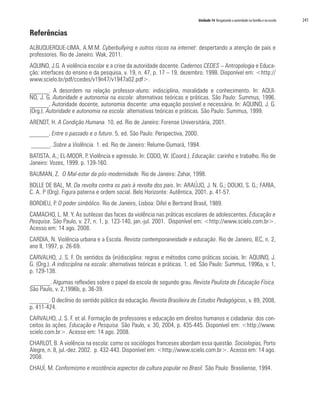 Unidade 14 Resgatando a autoridade na família e na escola 241
Referências
ALBUQUERQUE-LIMA, A.M.M. Cyberbullying e outros riscos na internet: despertando a atenção de pais e
professores. Rio de Janeiro: Wak, 2011.
AQUINO, J.G. A violência escolar e a crise da autoridade docente. Cadernos CEDES – Antropologia e Educa-
ção: interfaces do ensino e da pesquisa, v. 19, n. 47, p. 17 – 19, dezembro. 1998. Disponível em: <http://
www.scielo.br/pdf/ccedes/v19n47/v1947a02.pdf>.
______. A desordem na relação professor-aluno: indisciplina, moralidade e conhecimento. In: AQUI-
NO, J. G. Autoridade e autonomia na escola: alternativas teóricas e práticas. São Paulo: Summus, 1996.
______. Autoridade docente, autonomia discente: uma equação possível e necessária. In: AQUINO, J. G.
(Org.). Autoridade e autonomia na escola: alternativas teóricas e práticas. São Paulo: Summus, 1999.
ARENDT, H. A Condição Humana. 10. ed. Rio de Janeiro: Forense Universitária, 2001.
______. Entre o passado e o futuro. 5. ed. São Paulo: Perspectiva, 2000.
______. Sobre a Violência. 1. ed. Rio de Janeiro: Relume-Dumará, 1994.
BATISTA, A.; EL-MOOR, P. Violência e agressão. In: CODO, W. (Coord.). Educação: carinho e trabalho. Rio de
Janeiro: Vozes, 1999. p. 139-160.
BAUMAN, Z. O Mal-estar da pós-modernidade. Rio de Janeiro: Zahar, 1998.
BOLLE DE BAL, M. Da revolta contra os pais à revolta dos pais. In: ARAÚJO, J. N. G.; DOUKI, S. G.; FARIA,
C. A. P (Org). Figura paterna e ordem social. Belo Horizonte: Autêntica, 2001. p. 41-57.
BORDIEU, P. O poder simbólico. Rio de Janeiro, Lisboa: Difel e Bertrand Brasil, 1989.
CAMACHO, L. M. Y. As sutilezas das faces da violência nas práticas escolares de adolescentes. Educação e
Pesquisa. São Paulo, v. 27, n. 1, p. 123-140, jan.-jul. 2001. Disponível em: <http://www.scielo.com.br>.
Acesso em: 14 ago. 2008.
CARDIA, N. Violência urbana e a Escola. Revista contemporaneidade e educação. Rio de Janeiro, IEC, n. 2,
ano II, 1997, p. 26-69.
CARVALHO, J. S. F. Os sentidos da (in)disciplina: regras e métodos como práticas sociais. In: AQUINO, J.
G. (Org.). A indisciplina na escola: alternativas teóricas e práticas. 1. ed. São Paulo: Summus, 1996a, v. 1,
p. 129-138.
______. Algumas reflexões sobre o papel da escola de segundo grau. Revista Paulista de Educação Física.
São Paulo, v. 2,1996b, p. 36-39.
______. O declínio do sentido público da educação. Revista Brasileira de Estudos Pedagógicos, v. 89, 2008,
p. 411-424.
CARVALHO, J. S. F. et al. Formação de professores e educação em direitos humanos e cidadania: dos con-
ceitos às ações. Educação e Pesquisa. São Paulo, v. 30, 2004, p. 435-445. Disponível em: <http://www.
scielo.com.br>. Acesso em: 14 ago. 2008.
CHARLOT, B. A violência na escola: como os sociólogos franceses abordam essa questão. Sociologias, Porto
Alegre, n. 8, jul.-dez. 2002. p. 432-443. Disponível em: <http://www.scielo.com.br>. Acesso em: 14 ago.
2008.
CHAUÍ, M. Conformismo e resistência aspectos da cultura popular no Brasil. São Paulo: Brasiliense, 1994.
 