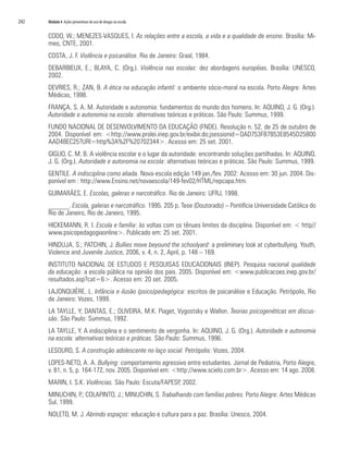 242	 Módulo 4 Ações preventivas do uso de drogas na escola
CODO, W.; MENEZES-VASQUES, I. As relações entre a escola, a vida e a qualidade de ensino. Brasília: Mi-
meo, CNTE, 2001.
COSTA, J. F. Violência e psicanálise. Rio de Janeiro: Graal, 1984.
DEBARBIEUX, E.; BLAYA, C. (Org.). Violência nas escolas: dez abordagens européias. Brasília: UNESCO,
2002.
DEVRIES, R.; ZAN, B. A ética na educação infantil: o ambiente sócio-moral na escola. Porto Alegre: Artes
Médicas, 1998.
FRANÇA, S. A. M. Autoridade e autonomia: fundamentos do mundo dos homens. In: AQUINO, J. G. (Org.).
Autoridade e autonomia na escola: alternativas teóricas e práticas. São Paulo: Summus, 1999.
FUNDO NACIONAL DE DESENVOLVIMENTO DA EDUCAÇÃO (FNDE). Resolução n. 52, de 25 de outubro de
2004. Disponível em: <http://www.prolei.inep.gov.br/exibir.do;jsessionid=DAD753FB7B53E8545D25B00
AAD4BEC25?URI=http%3A%2F%20702344>. Acesso em: 25 set. 2001.
GIGLIO, C. M. B. A violência escolar e o lugar da autoridade: encontrando soluções partilhadas. In: AQUINO,
J. G. (Org.). Autoridade e autonomia na escola: alternativas teóricas e práticas. São Paulo: Summus, 1999.
GENTILE. A indisciplina como aliada. Nova-escola edição 149 jan./fev. 2002: Acesso em: 30 jun. 2004. Dis-
ponível em : http://www.Ensino.net/novaescola/149-fev02/HTML/repcapa.htm.
GUIMARÃES, E. Escolas, galeras e narcotráfico. Rio de Janeiro: UFRJ, 1998.
______. Escola, galeras e narcotráfico. 1995. 205 p. Tese (Doutorado) – Pontifícia Universidade Católica do
Rio de Janeiro, Rio de Janeiro, 1995.
HICKEMANN, R. I. Escola e família: às voltas com os tênues limites da disciplina. Disponível em: < http//
www.psicopedagogiaonline>. Publicado em: 25 set. 2001.
HINDUJA, S.; PATCHIN, J. Bullies move beyound the schoolyard: a preliminary look at cyberbullying. Youth,
Violence and Juvenile Justice, 2006, v. 4, n. 2, April, p. 148 – 169.
INSTITUTO NACIONAL DE ESTUDOS E PESQUISAS EDUCACIONAIS (INEP). Pesquisa nacional qualidade
da educação: a escola pública na opinião dos pais. 2005. Disponível em: <www.publicacoes.inep.gov.br/
resultados.asp?cat=6>. Acesso em: 20 set. 2005.
LAJONQUIÈRE, L. Infância e ilusão (psico)pedagógica: escritos de psicanálise e Educação. Petrópolis, Rio
de Janeiro: Vozes, 1999.
LA TAYLLE, Y; DANTAS, E.; OLIVEIRA, M.K. Piaget, Vygostsky e Wallon. Teorias psicogenéticas em discus-
são. São Paulo: Summus, 1992.
LA TAYLLE, Y. A indisciplina e o sentimento de vergonha. In: AQUINO, J. G. (Org.). Autoridade e autonomia
na escola: alternativas teóricas e práticas. São Paulo: Summus, 1996.
LESOURD, S. A construção adolescente no laço social. Petrópolis: Vozes, 2004.
LOPES-NETO, A. A. Bullying: comportamento agressivo entre estudantes. Jornal de Pediatria, Porto Alegre,
v. 81, n. 5, p. 164-172, nov. 2005. Disponível em: <http://www.scielo.com.br>. Acesso em: 14 ago. 2008.
MARIN, I. S.K. Violências. São Paulo: Escuta/FAPESP, 2002.
MINUCHIN, P.; COLAPINTO, J.; MINUCHIN, S. Trabalhando com famílias pobres. Porto Alegre: Artes Médicas
Sul, 1999.
NOLETO, M. J. Abrindo espaços: educação e cultura para a paz. Brasília: Unesco, 2004.
 