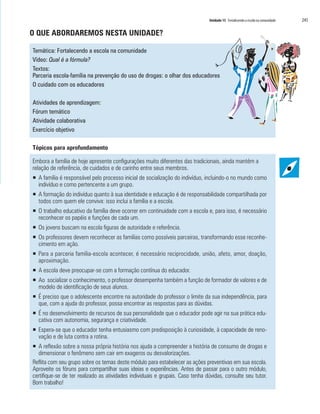 Unidade 15 Fortalecendo a escola na comunidade	 245
O QUE ABORDAREMOS NESTA UNIDADE?
Temática: Fortalecendo a escola na comunidade
Vídeo: Qual é a fórmula?
Textos:
Parceria escola-família na prevenção do uso de drogas: o olhar dos educadores
O cuidado com os educadores
Atividades de aprendizagem:
Fórum temático
Atividade colaborativa
Exercício objetivo
Tópicos para aprofundamento
Embora a família de hoje apresente configurações muito diferentes das tradicionais, ainda mantém a
relação de referência, de cuidados e de carinho entre seus membros.
ƒƒ A família é responsável pelo processo inicial de socialização do indivíduo, incluindo-o no mundo como
indivíduo e como pertencente a um grupo.
ƒƒ A formação do indivíduo quanto à sua identidade e educação é de responsabilidade compartilhada por
todos com quem ele conviva: isso inclui a família e a escola.
ƒƒ O trabalho educativo da família deve ocorrer em continuidade com a escola e, para isso, é necessário
reconhecer os papéis e funções de cada um.
ƒƒ 	Os jovens buscam na escola figuras de autoridade e referência.
ƒƒ Os professores devem reconhecer as famílias como possíveis parceiras, transformando esse reconhe-
cimento em ação.
ƒƒ Para a parceria família-escola acontecer, é necessário reciprocidade, união, afeto, amor, doação,
aproximação.
ƒƒ A escola deve preocupar-se com a formação contínua do educador.
ƒƒ Ao socializar o conhecimento, o professor desempenha também a função de formador de valores e de
modelo de identificação de seus alunos.
ƒƒ É preciso que o adolescente encontre na autoridade do professor o limite da sua independência, para
que, com a ajuda do professor, possa encontrar as respostas para as dúvidas.
ƒƒ É no desenvolvimento de recursos de sua personalidade que o educador pode agir na sua prática edu-
cativa com autonomia, segurança e criatividade.
ƒƒ Espera-se que o educador tenha entusiasmo com predisposição à curiosidade, à capacidade de reno-
vação e de luta contra a rotina.
ƒƒ A reflexão sobre a nossa própria história nos ajuda a compreender a história de consumo de drogas e
dimensionar o fenômeno sem cair em exageros ou desvalorizações.
Reflita com seu grupo sobre os temas deste módulo para estabelecer as ações preventivas em sua escola.
Aproveite os fóruns para compartilhar suas ideias e experiências. Antes de passar para o outro módulo,
certifique-se de ter realizado as atividades individuais e grupais. Caso tenha dúvidas, consulte seu tutor.
Bom trabalho!
 