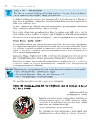 246	 Módulo 4 Ações preventivas do uso de drogas na escola
Assista ao vídeo 15 – Qual é a fórmula?
Este vídeo traz um exemplo significativo da importância do educador no processo de formação do aluno,
mesmo para assuntos que extrapolam o universo escolar tradicional.
A relação de confiança entre professor e aluno é essencial na hora de enfrentar situações do dia a dia. For-
talece a rede de proteção para a prevenção do uso de álcool e outras drogas e contribui para a promoção da
saúde no seu sentido mais amplo.
Por isso, é fundamental que o educador busque uma formação contínua, que aprofunde seus conhecimentos
sobre a adolescência, inclusive em relação à questão das drogas.
Como o nosso enfoque para a prevenção do uso de drogas é a educação para a saúde, torna-se essencial
iniciar o trabalho com uma nova forma de conceber o papel do educador para a formação integral dos alunos.
Para que isso ocorra, a escola deve oferecer condições para a melhoria da qualidade de vida de seus educadores.
Resumo do vídeo – Qual é a fórmula?
Há um episódio em que uma aluna conversa com a professora de Química, Andressa, sobre a sua preocupação
com colegas usuários de drogas e seu projeto de conhecer mais sobre drogas para conscientizá-los. A profes-
sora, mobilizada com a demanda da aluna, reconhece sua necessidade de capacitação sobre álcool e outras
drogas. Procura o diretor e compartilha sua visão da responsabilidade dos educadores com a prevenção e a
falta de preparo que percebe na escola.
Depois desse diálogo, a direção da escola mobiliza-se e atende à demanda da professora, tomando iniciativas
para a viabilização da capacitação solicitada, reconhecida por todos como uma valorização do educador.
Evidencia-se, nesse vídeo, a necessidade de formação contínua para os educadores sobre os problemas da
adolescência e sobre o uso de drogas. Ressalta-se também a necessidade de um clima de proximidade e
confiança entre adolescentes e educadores.
Muitos professores são procurados por alunos que buscam ajuda para os problemas de sua vida pessoal.
ƒƒ Isso já aconteceu com você? E como foi que você reagiu?
ƒƒ Como se sentiu diante dessa confiança que o aluno depositou em você?
ƒƒ Você se sentiu preparado para lidar com essa situação?
Para aprofundar seus conhecimentos, leia os textos apresentados a seguir.
PARCERIA ESCOLA-FAMÍLIA NA PREVENÇÃO DO USO DE DROGAS: O OLHAR
DOS EDUCADORES
Naiá Schurmann Brillinger
Maria Fátima Olivier Sudbrack
Quando há um projeto de parceria, há o desejo de um contrato em que
todos os parceiros ganhem com um trabalho conjunto. Isso implica a
compreensão de que cada parceiro tem seu valor e algo a contribuir
para o projeto que está sendo desenvolvido.
E quando falamos sobre a parceria família-escola?
Bem, nesse caso, nem sempre a imagem que se faz corresponde à ideia
original de parceria, mas já está imbuída de frustrações e descréditos.
 