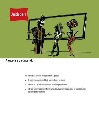 22	 Módulo 1 O educando como sujeito em desenvolvimento:família,escola e políticas públicas
A escola e o educando
Ao final desta unidade,você deverá ser capaz de:
n	 Reconhecer as potencialidades da escola e seus atores.
n	 Identificar a escola como contexto de promoção da saúde.
n	 Integrar temas sociais que favoreçam o desenvolvimento do aluno no planejamento
das atividades escolares.
Unidade 1
 