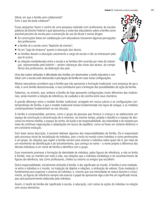 Unidade 15 Fortalecendo a escola na comunidade	 247
Afinal, em que a família vem colaborando?
Com o que ela pode colaborar?
Essas perguntas foram o centro de uma pesquisa realizada com professores de escolas
públicas do Distrito Federal a qual apresentou a visão dos educadores sobre a família como
possível parceira da escola para a prevenção do uso de álcool e outras drogas.
ƒƒ As construções feitas em colaboração com educadores trouxeram algumas percepções
dos professores:
ƒƒ a família vê a escola como “depósito de menino”;
ƒƒ há um “jogo de empurra” quanto à educação dos alunos;
ƒƒ as famílias deixam a educação unicamente a cargo da escola e não se interessam pelo
que lá ocorre;
ƒƒ as relações estabelecidas entre a escola e as famílias têm ocorrido por meio de cobran-
ças, representadas pelo boletim – seriam cobranças das notas dos alunos, da compe-
tência dos professores, da dedicação dos pais.
Uma das razões atribuídas à dificuldade das famílias em desenvolver a tarefa educativa e con-
tribuir com a escola está relacionada à percepção da família em suas novas configurações.
Muitos educadores acreditam que a família que não apresenta a formação tradicional, com presença de pai e
mãe, é uma família desestruturada, e isso contribuiria para a limitação das possibilidades de ação da família.
Sabemos, no entanto, que, embora a família de hoje apresente configurações muito diferentes das tradicio-
nais, ainda mantém a relação de referência, de cuidados e de carinho entre seus membros.
A grande diferença entre o modelo familiar tradicional, arraigado em nossa cultura e as configurações con-
temporâneas de família, é que o modelo tradicional estava fundamentado nos laços de sangue, e os modelos
contemporâneos fundamentam-se nos vínculos.
A família é compreendida, portanto, como o grupo de pessoas que fornece à criança e ao adolescente um
espaço de construção e reconstrução de si mesmos, ao mesmo tempo, propõe o desafio e o espaço de des-
canso na mesma medida, o espaço do sonho, da ilusão e da responsabilidade, da criatividade e do respeito por
meio de contínuas negociações e adaptações em busca de equilíbrio, como se fosse um sistema dinâmico e
em constante evolução.
Com base nessa descrição, é possível delinear algumas das responsabilidades da família. Ela é responsável
pelo processo inicial de socialização do indivíduo, pois o inclui no mundo como indivíduo e como pertencente
a um grupo. As relações que regem a família servem para orientar o indivíduo sobre quem ele é, por meio de
um movimento de identificação e de estranhamento, que começa no nome – o nome próprio o diferencia dos
demais indivíduos e um nome de família o identifica com o grupo.
Esse movimento promove a formação da identidade do indivíduo, pelas figuras de referência, e não se limita
à família, mas se mantém por toda a vida, nas relações que o indivíduo estabeleça e do reconhecimento de
figuras de referência, tais como professores, chefes ou mesmo os amigos que escolhem.
Outra responsabilidade, inicialmente atribuída à família, é dar significado ao mundo. A família é uma mediado-
ra entre o indivíduo e o mundo, na tradução de objetos e relações, e atribuição de valores. Essa mediação é
fundamental para organizar o universo do indivíduo, e, mesmo que sua intensidade se reduza durante o cresci-
mento, as figuras de referência sempre vão exercer o papel de apresentar algo e dar-lhe um significado inicial,
que será posteriormente elaborado pelo indivíduo.
Assim, é tarefa da família dar significado à escola, à educação, com vistas às ações do indivíduo na relação
com esses elementos.
 