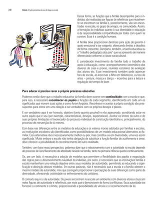 248	 Módulo 4 Ações preventivas do uso de drogas na escola
Dessa forma, as funções que a família desempenha para o in-
divíduo são realizadas por figuras de referência que inicialmen-
te se encontram na família e, posteriormente, vão ser encon-
tradas na escola, no grupo de amigos, na comunidade. Assim,
a formação do indivíduo quanto à sua identidade e educação
é de responsabilidade compartilhada por todos com quem se
convive. Essa é a condição humana.
A família deve proporcionar diretrizes para ação de garantir o
apoio emocional e ser exigente, oferecendo limites e desafios
de forma crescente. Comporta, também, a tarefa educativa ou
o “trabalho pedagógico dos pais” que se apresenta de maneira
diferenciada conforme a classe sociocultural.
É considerado investimento da família todo o trabalho de
apoio à educação, como: acompanhamento sistemático dos
deveres de casa e provas, reuniões escolares de avaliação
dos alunos etc. Esse investimento também pode aparecer
fora da escola, ao inscrever o filho em bibliotecas, cursos de
artes – pintura, música e dança – incentivo para a leitura e
regulação do tempo de lazer.
Para educar é preciso rever o próprio processo educativo
Podemos então dizer que o trabalho educativo da família deve ocorrer em continuidade com a escola e que,
para isso, é necessário reconhecer os papéis e funções de cada segmento, identificando em cada um os
significados que movem suas ações e como foram forjados. Reconhecer e aceitar a própria condição são pres-
supostos para entrar em uma relação e ser verdadeiro com os próprios desejos e planos.
E ser verdadeiro aqui é ser honesto, objetivo (tanto quanto possível) e não apaixonado, acreditando estar no
outro aquilo que é seu (por exemplo, características, desejos, expectativas). Aceitar os limites do outro e de
suas próprias limitações é favorecedor do processo individual de construção identitária e, principalmente, do
processo de reinvenção de si mesmo.
Com base nas diferenças entre os modelos de educação e os valores morais adotados por famílias e escolas,
as instituições escolares são identificadas como possibilitadoras de um modelo educacional alternativo ao fa-
miliar. Essa alternativa não é necessariamente melhor ou pior, mas constitui-se em diversidade, uma vez assim
significada. Muito embora a escola não tenha obrigação de substituir a função familiar de acolhimento e amor,
deve oferecer a possibilidade do reconhecimento de outra realidade.
Também, com base nessa perspectiva, podemos dizer que o relacionamento com a autoridade na escola depende
do processo de reconhecimento da alteridade iniciado na família, tanto na primeira infância quanto continuamente.
Se, por um lado, é necessária a adoção de modelos que permitem a flexibilidade dos papéis e negociação
das regras para o desenvolvimento saudável do indivíduo, por outro, é necessário que as instituições família e
escola mantenham uma relação objetiva entre seus modelos de autoridade, permitindo ao educando a signi-
ficação e distinção desses modelos. Em outras palavras, não é necessário que a escola e a família adotem o
mesmo modelo de autoridade, mas que consigam proporcionar a percepção de suas diferenças como parte da
diversidade, oferecendo criatividade no enfrentamento do cotidiano.
O contexto aqui é o da autoridade. Os jovens encontram na escola um ambiente com diversos atores e buscam
neles figuras de autoridade e referência, por mais que o demonstrem de forma conflituosa. Essa autoridade vai
fornecer o continente e o limite, proporcionando a possibilidade do vínculo e o reconhecimento da lei.
 