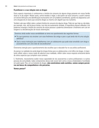 252	 Módulo 4 Ações preventivas do uso de drogas na escola
O professor e a sua relação com as drogas
Outro aspecto importante é conhecermos a história de consumo de alguma droga presente em nossa família
atual ou na de origem. Muitas vezes, somos levados a negar, a não querer ver esse consumo, e assim criamos
um terreno fértil para uma identificação inconsciente com um problema semelhante, quando nos deparamos com
uma situação de um aluno que consome drogas ou mesmo com alguém que nos é próximo.
Também vale aqui refletir sobre a própria história de consumo de alguma droga. Pode ser que hoje eu não beba,
por exemplo, mas, até há pouco tempo, isso não era exatamente verdade. A importância dessas reflexões é de
podermos enxergar a história de consumo de outras pessoas e podermos dimensionar o fenômeno sem cair em
exageros ou desvalorizações de nossas observações.
Devemos ainda avaliar nossa sensibilidade ao tema nos questionando das seguintes formas:
ƒƒ Por que queremos nos envolver com esse fenômeno tão antigo e para o qual ainda não há uma solução
definitiva?
ƒƒ Qual a nossa motivação para trabalharmos com um adolescente que pode estar envolvido com droga e
possivelmente com uma rede de narcotraficante?
Chamamos atenção para o questionamento das escolhas que o educador faz na sua prática profissional.
Ao pensar na realidade da venda ilegal de drogas lícitas para os adolescentes e do tráfico de drogas, é impor-
tante refletir sobre o nosso medo de adentrar essa realidade, refletir sobre nossa resposta emocional diante
de vários aspectos que compõem esse contexto.
E, finalmente, necessitamos avaliar nossa capacidade de nos associarmos a outros profissionais e a outras
pessoas da comunidade, todos componentes dessa rede social, bem como a nossa simplicidade e humildade
em pedir ajuda. Pois, em se tratando de drogas, não construímos nada sozinhos, somos sempre parcei-
ros em busca de companheiros e de parcerias.
Vamos pensar?
 