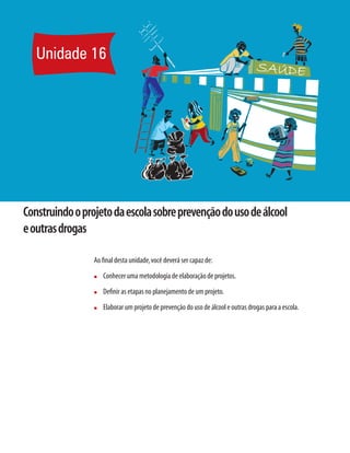 Unidade 16
Construindooprojetodaescolasobreprevençãodousodeálcool
eoutrasdrogas
Ao final desta unidade,você deverá ser capaz de:
n	 Conhecer uma metodologia de elaboração de projetos.
n	 Definir as etapas no planejamento de um projeto.
n	 Elaborar um projeto de prevenção do uso de álcool e outras drogas para a escola.
 