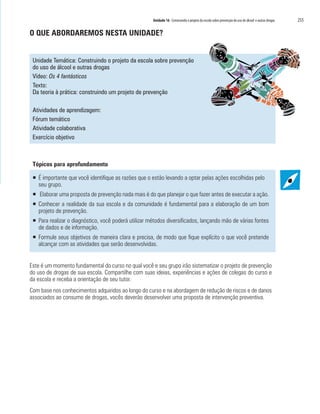 Unidade 16 Construindo o projeto da escola sobre prevenção do uso de álcool e outras drogas	 255
O QUE ABORDAREMOS NESTA UNIDADE?
Unidade Temática: Construindo o projeto da escola sobre prevenção
do uso de álcool e outras drogas
Vídeo: Os 4 fantásticos
Texto:
Da teoria à prática: construindo um projeto de prevenção
Atividades de aprendizagem:
Fórum temático
Atividade colaborativa
Exercício objetivo
Tópicos para aprofundamento
ƒƒ É importante que você identifique as razões que o estão levando a optar pelas ações escolhidas pelo
seu grupo.
ƒƒ Elaborar uma proposta de prevenção nada mais é do que planejar o que fazer antes de executar a ação.
ƒƒ Conhecer a realidade da sua escola e da comunidade é fundamental para a elaboração de um bom
projeto de prevenção.
ƒƒ Para realizar o diagnóstico, você poderá utilizar métodos diversificados, lançando mão de várias fontes
de dados e de informação.
ƒƒ Formule seus objetivos de maneira clara e precisa, de modo que fique explícito o que você pretende
alcançar com as atividades que serão desenvolvidas.
Este é um momento fundamental do curso no qual você e seu grupo irão sistematizar o projeto de prevenção
do uso de drogas de sua escola. Compartilhe com suas ideias, experiências e ações de colegas do curso e
da escola e receba a orientação de seu tutor.
Com base nos conhecimentos adquiridos ao longo do curso e na abordagem de redução de riscos e de danos
associados ao consumo de drogas, vocês deverão desenvolver uma proposta de intervenção preventiva.
 
