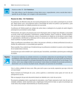 256	 Módulo 4 Ações preventivas do uso de drogas na escola
Assista ao vídeo 16 – Os 4 fantásticos
Este vídeo reforça o que foi abordado ao longo deste curso e, especialmente, como a escola deve tratar a
questão do uso de drogas: com coragem e sem preconceitos.
Resumo do vídeo – Os 4 fantásticos
Os professores de diferentes áreas de uma escola participaram de um curso sobre a prevenção do uso de dro-
gas. Depois desse curso, uma professora sentiu a necessidade de colocar em prática o que aprendeu e, para
isso, queria desenvolver um trabalho preventivo em sua escola.
A professora de História propôs aos colegas das outras áreas a realização de um projeto de saúde integral e
prevenção do uso de álcool e outras drogas.
Primeiramente, ela sugeriu uma pesquisa para reunir informações sobre as drogas mais ofertadas e consumidas
na escola, tendo como indicadores o absenteísmo, conflitos familiares, danos à saúde etc. Também identifica-
riam as crenças e atitudes de professores, alunos e funcionários em relação ao uso de álcool e outras drogas.
E, especialmente, identificariam as lideranças entre os alunos para que eles fossem os protagonistas e se sen-
tissem acolhidos no projeto participativo.
Todos os professores concordaram com a ideia e iam procurar a diretoria, os demais profissionais da escola, as
famílias dos adolescentes e a comunidade para apoiá-los.
Nesse episódio, ficou evidente que é fundamental que os professores considerem os jovens como integrantes
de um projeto dessa natureza.
A escola teve que contar também com o apoio dos pais, funcionários, autoridades e parceiros para a realização
do projeto.
Os exercícios realizados nas unidades anteriores e as atividades colaborativas de aprendizagem dos módulos
possibilitaram obter informações importantes de avaliação da realidade de sua escola quanto aos fatores de
risco, os fatores de proteção e as principais demandas dos alunos sobre a prevenção do uso de drogas. Com
certeza, você e seus colegas também já acumularam muitas ideias de atividades de prevenção possíveis de
desenvolver com os recursos da própria escola, reforçados com parcerias da comunidade.
Esta é a última unidade do nosso curso. Mas, para você e para a sua escola, esperamos que seja o início de
um novo tempo!
Neste momento de finalização do curso, vamos ajudá-los a sistematizar estas ações em torno de um
planejamento escrito.
Não se esqueçam de que este documento deverá ser debatido com o tutor da sua turma.
Na proposta pedagógica desta capacitação de educadores, esse Projeto representa muito mais do que uma
atividade avaliativa, sendo importante para a legitimação institucional de todas as ações de prevenção que
vocês talvez até já estejam desenvolvendo por iniciativas pessoais.
 