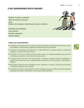 Unidade 1 A escola e o educando	 23
O QUE ABORDAREMOS NESTA UNIDADE?
Temática: A escola e o educando
Vídeo: Do Limão uma limonada
Texto:
A escola como espaço de transformações sociais e individuais
Atividades de aprendizagem:
Fórum temático
Atividade colaborativa
Exercício objetivo
Tópicos para aprofundamento
ƒƒ A educação, em sentido amplo, consiste no processo de produção e criação de conhecimentos, construí-
dos individual e coletivamente e organizados socialmente ao longo da história.
ƒƒ A escola é uma instituição social que exerce um papel específico no processo educativo, orientada por
programas e estruturas formais de ensino.
ƒƒ O professor, com base no cotidiano da escola, pode e deve criar situações pedagógicas para promover
as mudanças necessárias a uma cultura do sucesso escolar.
ƒƒ O sistema escolar tanto pode servir para sustentar e reproduzir as relações injustas da sociedade ca-
pitalista quanto pode servir para o estabelecimento de interesses sociais mais justos, democráticos e
solidários.
ƒƒ Nas relações educativas que se estabelecem entre o professor e os alunos, é importante que prevaleça
a relação de confiança e não a de poder.
ƒƒ As relações educativas e sociais devem promover atividades em grupo, tarefas que envolvam pesquisa,
organização de projetos comunitários e a discussão de ideias diferentes.
 
