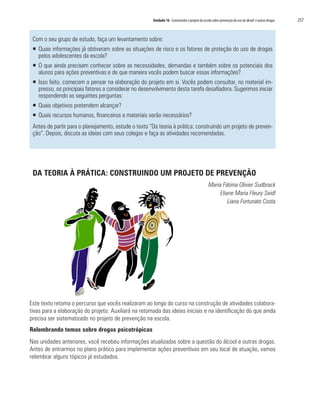 Unidade 16 Construindo o projeto da escola sobre prevenção do uso de álcool e outras drogas	 257
Com o seu grupo de estudo, faça um levantamento sobre:
ƒƒ Quais informações já obtiveram sobre as situações de risco e os fatores de proteção do uso de drogas
pelos adolescentes da escola?
ƒƒ O que ainda precisam conhecer sobre as necessidades, demandas e também sobre os potenciais dos
alunos para ações preventivas e de que maneira vocês podem buscar essas informações?
ƒƒ Isso feito, comecem a pensar na elaboração do projeto em si. Vocês podem consultar, no material im-
presso, os principais fatores a considerar no desenvolvimento desta tarefa desafiadora. Sugerimos iniciar
respondendo as seguintes perguntas:
ƒƒ Quais objetivos pretendem alcançar?
ƒƒ Quais recursos humanos, financeiros e materiais serão necessários?
Antes de partir para o planejamento, estude o texto “Da teoria à prática: construindo um projeto de preven-
ção”. Depois, discuta as ideias com seus colegas e faça as atividades recomendadas.
DA TEORIA À PRÁTICA: CONSTRUINDO UM PROJETO DE PREVENÇÃO
Maria Fátima Olivier Sudbrack
Eliane Maria Fleury Seidl
Liana Fortunato Costa
Este texto retoma o percurso que vocês realizaram ao longo do curso na construção de atividades colabora-
tivas para a elaboração do projeto. Auxiliará na retomada das ideias iniciais e na identificação do que ainda
precisa ser sistematizado no projeto de prevenção na escola.
Relembrando temas sobre drogas psicotrópicas
Nas unidades anteriores, você recebeu informações atualizadas sobre a questão do álcool e outras drogas.
Antes de entrarmos no plano prático para implementar ações preventivas em seu local de atuação, vamos
relembrar alguns tópicos já estudados.
 