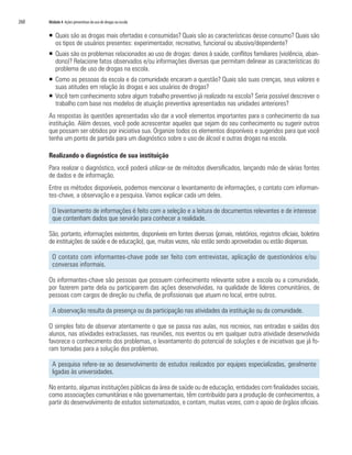 260	 Módulo 4 Ações preventivas do uso de drogas na escola
ƒƒ Quais são as drogas mais ofertadas e consumidas? Quais são as características desse consumo? Quais são
os tipos de usuários presentes: experimentador, recreativo, funcional ou abusivo/dependente?
ƒƒ Quais são os problemas relacionados ao uso de drogas: danos à saúde, conflitos familiares (violência, aban-
dono)? Relacione fatos observados e/ou informações diversas que permitam delinear as características do
problema de uso de drogas na escola.
ƒƒ Como as pessoas da escola e da comunidade encaram a questão? Quais são suas crenças, seus valores e
suas atitudes em relação às drogas e aos usuários de drogas?
ƒƒ Você tem conhecimento sobre algum trabalho preventivo já realizado na escola? Seria possível descrever o
trabalho com base nos modelos de atuação preventiva apresentados nas unidades anteriores?
As respostas às questões apresentadas vão dar a você elementos importantes para o conhecimento da sua
instituição. Além desses, você pode acrescentar aqueles que sejam do seu conhecimento ou sugerir outros
que possam ser obtidos por iniciativa sua. Organize todos os elementos disponíveis e sugeridos para que você
tenha um ponto de partida para um diagnóstico sobre o uso de álcool e outras drogas na escola.
Realizando o diagnóstico de sua instituição
Para realizar o diagnóstico, você poderá utilizar-se de métodos diversificados, lançando mão de várias fontes
de dados e de informação.
Entre os métodos disponíveis, podemos mencionar o levantamento de informações, o contato com informan-
tes-chave, a observação e a pesquisa. Vamos explicar cada um deles.
O levantamento de informações é feito com a seleção e a leitura de documentos relevantes e de interesse
que contenham dados que servirão para conhecer a realidade.
São, portanto, informações existentes, disponíveis em fontes diversas (jornais, relatórios, registros oficiais, boletins
de instituições de saúde e de educação), que, muitas vezes, não estão sendo aproveitadas ou estão dispersas.
O contato com informantes-chave pode ser feito com entrevistas, aplicação de questionários e/ou
conversas informais.
Os informantes-chave são pessoas que possuem conhecimento relevante sobre a escola ou a comunidade,
por fazerem parte dela ou participarem das ações desenvolvidas, na qualidade de líderes comunitários, de
pessoas com cargos de direção ou chefia, de profissionais que atuam no local, entre outros.
A observação resulta da presença ou da participação nas atividades da instituição ou da comunidade.
O simples fato de observar atentamente o que se passa nas aulas, nos recreios, nas entradas e saídas dos
alunos, nas atividades extraclasses, nas reuniões, nos eventos ou em qualquer outra atividade desenvolvida
favorece o conhecimento dos problemas, o levantamento do potencial de soluções e de iniciativas que já fo-
ram tomadas para a solução dos problemas.
A pesquisa refere-se ao desenvolvimento de estudos realizados por equipes especializadas, geralmente
ligadas às universidades.
No entanto, algumas instituições públicas da área de saúde ou de educação, entidades com finalidades sociais,
como associações comunitárias e não governamentais, têm contribuído para a produção de conhecimentos, a
partir do desenvolvimento de estudos sistematizados, e contam, muitas vezes, com o apoio de órgãos oficiais.
 