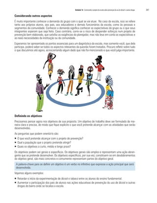 Unidade 16 Construindo o projeto da escola sobre prevenção do uso de álcool e outras drogas	 261
Considerando outros aspectos
É muito importante conhecer a demanda do grupo com o qual se vai atuar. No caso da escola, isso se refere
tanto aos próprios alunos, aos pais, aos educadores e demais funcionários da escola, como às pessoas e
segmentos da comunidade. Conhecer a demanda significa conhecer as expectativas do grupo ou o que seus
integrantes esperam que seja feito. Caso contrário, corre-se o risco de despender esforços num projeto de
prevenção bem elaborado, que satisfaz as exigências do planejador, mas não leva em conta as expectativas e
as reais necessidades da instituição ou da comunidade.
Esperamos ter apresentado os pontos essenciais para um diagnóstico da escola, mas somente você, que dela
participa, poderá saber se todos os aspectos relevantes da questão foram tratados. Procure refletir sobre tudo
o que discutimos até agora, acrescentando algum dado que não foi mencionado e que você julga importante.
Definindo os objetivos
Precisamos pensar agora nos objetivos de sua proposta. Um objetivo de trabalho deve ser formulado de ma-
neira clara e precisa, de modo que fique explícito o que você pretende alcançar com as atividades que serão
desenvolvidas.
As perguntas que podem orientá-lo são:
ƒƒ O que você pretende alcançar com o projeto de prevenção?
ƒƒ Qual a população que o projeto pretende atingir?
ƒƒ Quais os objetivos a curto, médio e longo prazo?
Os objetivos podem ser gerais e específicos. Os objetivos gerais são amplos e representam uma ação abran-
gente que se pretende desenvolver. Os objetivos específicos, por sua vez, constituem-se em desdobramentos
do objetivo geral, são mais concretos e comumente representam partes do objetivo geral.
A palavra-chave para se definir um objetivo é um verbo no infinitivo que expresse a ação principal que será
desenvolvida.
Vejamos alguns exemplos:
ƒƒ Retardar o início da experimentação de álcool e tabaco entre os alunos do ensino fundamental.
ƒƒ Aumentar a participação dos pais de alunos nas ações educativas de prevenção do uso de álcool e outras
drogas do bairro onde se localiza a escola.
 