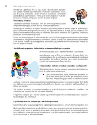 262	 Módulo 4 Ações preventivas do uso de drogas na escola
Perceba que a população-alvo, ou seja, aquela a que se destina o projeto,
está explícita no objetivo (adolescentes, funcionários, professores e alunos,
pais de alunos), assim como a escola em que se vai trabalhar. É importante
que os objetivos sejam realistas e viáveis. Evite construir objetivos muito am-
biciosos ou irrealistas, com poucas chances de serem atingidos.
Definindo as atividades
Todo objetivo deverá ser alcançado a partir das atividades práticas que vão
compor a metodologia ou o modo de fazer a intervenção preventiva.
Nessa etapa de elaboração do projeto, abre-se um leque muito grande de opções, porque as atividades pro-
postas vão depender do diagnóstico da situação, dos objetivos que se quer alcançar, dos recursos físicos, ma-
teriais, humanos e financeiros que estarão disponíveis, entre outros elementos. Não há, portanto, uma receita
pronta com fórmulas de fácil aplicação.
Vamos dar alguns exemplos de atividade que têm sido comuns nos projetos desenvolvidos em instituições
governamentais, não governamentais ou comunitárias. Lembre-se de que são apenas exemplos de atividades
e não receitas a serem seguidas cegamente. No seu caso, você terá de definir o que fazer com base no seu
contexto e na sua realidade.
Sensibilizando as pessoas da instituição ou da comunidade para o projeto
Na maioria das vezes, essa é a primeira atividade a ser realizada.
A sensibilização pode ser feita em reuniões com diretores, chefes, pes-
soas da população-alvo ou profissionais que participarão do projeto para
apresentação e discussão da proposta, com o intuito de sensibilizar,
mobilizar e envolver pessoas-chave no projeto.
Selecionando o material educativo adequado à população-alvo
O trabalho preventivo sempre envolve o aumento do nível de informa-
ção e de conhecimento sobre drogas.
ƒƒ Livros, folhetos educativos, vídeos, histórias em quadrinhos, pe-
ças de teatro, enfim, qualquer recurso que facilite a comunicação
e que tenha um papel pedagógico poderá ser utilizado no trabalho.
A seleção é importante para que seja utilizado material adequado quanto à forma e ao conteúdo. Um trabalho
com adolescentes provavelmente exigirá material diferente daquele a ser usado com adultos que fazem su-
pletivo, por exemplo.
Vale ressaltar, no entanto, que nenhum material por si só é suficiente para conscientizar a população a ser
trabalhada, mas é apenas uma das estratégias disponíveis.
É importante assegurar que o material utilizado seja fundamentado cientificamente e não expresse preconcei-
tos e distorções das informações.
Capacitando recursos humanos para o trabalho preventivo
Essa atividade aplica-se quando se pretende capacitar pessoas que atuarão com um determinado público-alvo.
Nesse caso, é importante prever a realização de um curso com programa, metodologia, professores, local, car-
ga horária, enfim, um curso semelhante ao que você está acabando de fazer. Como nem todos os integrantes
da escola tiveram a oportunidade de acompanhar esse curso, é importante que você e seus colegas socializem
os conhecimentos e as reflexões realizadas.
 