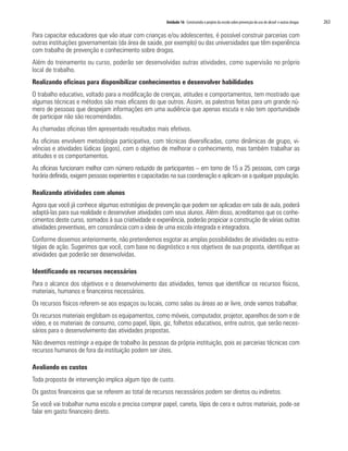 Unidade 16 Construindo o projeto da escola sobre prevenção do uso de álcool e outras drogas	 263
Para capacitar educadores que vão atuar com crianças e/ou adolescentes, é possível construir parcerias com
outras instituições governamentais (da área de saúde, por exemplo) ou das universidades que têm experiência
com trabalho de prevenção e conhecimento sobre drogas.
Além do treinamento ou curso, poderão ser desenvolvidas outras atividades, como supervisão no próprio
local de trabalho.
Realizando oficinas para disponibilizar conhecimentos e desenvolver habilidades
O trabalho educativo, voltado para a modificação de crenças, atitudes e comportamentos, tem mostrado que
algumas técnicas e métodos são mais eficazes do que outros. Assim, as palestras feitas para um grande nú-
mero de pessoas que despejam informações em uma audiência que apenas escuta e não tem oportunidade
de participar não são recomendadas.
As chamadas oficinas têm apresentado resultados mais efetivos.
As oficinas envolvem metodologia participativa, com técnicas diversificadas, como dinâmicas de grupo, vi-
vências e atividades lúdicas (jogos), com o objetivo de melhorar o conhecimento, mas também trabalhar as
atitudes e os comportamentos.
As oficinas funcionam melhor com número reduzido de participantes – em torno de 15 a 25 pessoas, com carga
horária definida, exigem pessoas experientes e capacitadas na sua coordenação e aplicam-se a qualquer população.
Realizando atividades com alunos
Agora que você já conhece algumas estratégias de prevenção que podem ser aplicadas em sala de aula, poderá
adaptá-las para sua realidade e desenvolver atividades com seus alunos. Além disso, acreditamos que os conhe-
cimentos deste curso, somados à sua criatividade e experiência, poderão propiciar a construção de várias outras
atividades preventivas, em consonância com a ideia de uma escola integrada e integradora.
Conforme dissemos anteriormente, não pretendemos esgotar as amplas possibilidades de atividades ou estra-
tégias de ação. Sugerimos que você, com base no diagnóstico e nos objetivos de sua proposta, identifique as
atividades que poderão ser desenvolvidas.
Identificando os recursos necessários
Para o alcance dos objetivos e o desenvolvimento das atividades, temos que identificar os recursos físicos,
materiais, humanos e financeiros necessários.
Os recursos físicos referem-se aos espaços ou locais, como salas ou áreas ao ar livre, onde vamos trabalhar.
Os recursos materiais englobam os equipamentos, como móveis, computador, projetor, aparelhos de som e de
vídeo, e os materiais de consumo, como papel, lápis, giz, folhetos educativos, entre outros, que serão neces-
sários para o desenvolvimento das atividades propostas.
Não devemos restringir a equipe de trabalho às pessoas da própria instituição, pois as parcerias técnicas com
recursos humanos de fora da instituição podem ser úteis.
Avaliando os custos
Toda proposta de intervenção implica algum tipo de custo.
Os gastos financeiros que se referem ao total de recursos necessários podem ser diretos ou indiretos.
Se você vai trabalhar numa escola e precisa comprar papel, caneta, lápis de cera e outros materiais, pode-se
falar em gasto financeiro direto.
 