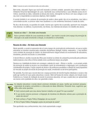 24	 Módulo 1 O educando como sujeito em desenvolvimento:família,escola e políticas públicas
Bem-vindo, educador! Agora que você está iniciando a primeira unidade, aproveite para conhecer melhor o
Ambiente Virtual de Aprendizagem do curso. Aprofunde seus conhecimentos e suas reflexões acerca da te-
mática, assistindo ao vídeo, realizando as leituras dos textos, interagindo nos fóruns com seus colegas e com
seu tutor e respondendo os exercícios objetivos. Bom trabalho!
A escola também é um contexto de promoção da saúde e deve ajudar não só os estudantes, mas toda a
comunidade escolar, a construir vidas mais saudáveis e a criar ambientes favoráveis à saúde de todos.
No dia a dia da escola, as questões de saúde, mesmo que a gente não as perceba, aparecem nas situações
mais diversas: na violência, no preconceito, nas festas, nos materiais de estudo e no trabalho dos alunos.
Assista ao vídeo 1 – Do limão uma limonada
Inicie o primeiro módulo do curso assistindo ao vídeo 1, que mostra a escola como espaço de promoção da
educação e da saúde envolvendo a direção, os estudantes e comunidade.
Resumo do vídeo – Do limão uma limonada
Neste episódio, a escola se apresenta não só como espaço de construção de conhecimento, em que as ações
educativas se orientam somente pelos conteúdos disciplinares (biologia, história, matemática...), mas também
como contexto de promoção de saúde e do desenvolvimento integral através do envolvimento de educadores,
estudantes, parceiros da escola e a comunidade.
A ida de Afonso e Jocélia à escola dos filhos para reclamar ao diretor da campanha promovida pela professora
Isabel propiciou uma crítica à forma isolada como a professora lançou seu projeto.
Destaca-se a habilidade do diretor em conseguir a adesão do casal – Afonso e Jocélia – a um projeto amplo
de promoção da saúde na escola e na comunidade a partir do entendimento e negociação com a professora
coordenadora do projeto. A ação conjunta do diretor e da professora possibilitou a adesão do casal proprietário
do mercado ao projeto da escola de promoção de saúde, envolvendo-se de forma participativa.
No episódio, fica claro que a escola deve ser o espaço promotor de transformações individuais e sociais e não
pode agir sozinha em suas ações educativas e sociais. Além da função de ensinar, adquire uma função social.
Evidencia-se a função de mediação da escola no processo educativo, em que a saúde deve ser apresentada
aos alunos como qualidade de vida a ser garantida a todos.
As relações educativas e sociais devem promover atividades em grupo, tarefas que envolvam pesquisa,
organização de projetos comunitários e a discussão de ideias diferentes. Pensando nisso, sugerimos que
reflita sobre estas questões:
ƒƒ 	Você costuma pedir para seus alunos fazerem trabalhos em grupo? Em que ocasiões?
ƒƒ 	A sua escola costuma promover a integração de iniciativas de diferentes setores para a promoção da
saúde dos alunos?
ƒƒ 	Você conhece o Projeto Político-Pedagógico de sua escola?
ƒƒ 	Há no Projeto Político-Pedagógico ações de promoção da saúde?
Para aprofundar seus conhecimentos, leia o texto apresentado a seguir.
 