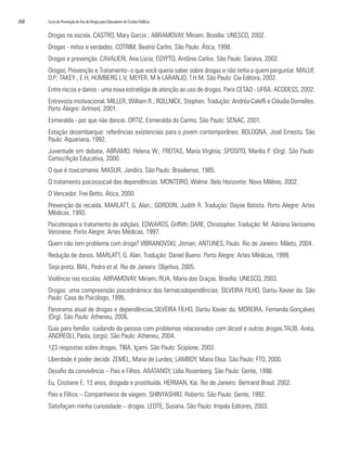268	 Curso de Prevenção do Uso de Drogas para Educadores de Escolas Públicas
Drogas na escola. CASTRO, Mary Garcia ; ABRAMOVAY, Miriam. Brasília: UNESCO, 2002.
Drogas - mitos e verdades. COTRIM, Beatriz Carlini. São Paulo: Ática, 1998.
Drogas e prevenção. CAVALIERI, Ana Lúcia; EGYPTO, Antônio Carlos. São Paulo: Saraiva, 2002.
Drogas, Prevenção e Tratamento- o que você queria saber sobre drogas e não tinha a quem perguntar. MALUF,
D.P; TAKEY , E.H; HUMBERG L.V; MEYER, M & LARANJO, T.H.M. São Paulo: Cia Editora, 2002.
Entre riscos e danos - uma nova estratégia de atenção ao uso de drogas. Paris CETAD - UFBA: ACODESS, 2002.
Entrevista motivacional. MILLER, William R.; ROLLNICK, Stephen. Tradução: Andréa Caleffi e Cláudia Dornelles.
Porto Alegre: Artmed, 2001.
Esmeralda - por que não dancei. ORTIZ, Esmeralda do Carmo. São Paulo: SENAC, 2001.
Estação desembarque: referências existenciais para o jovem contemporâneo. BOLOGNA, José Ernesto. São
Paulo: Aquariana, 1992.
Juventude em debate. ABRAMO, Helena W.; FREITAS, Maria Virgínia; SPOSITO, Marilia P. (Org). São Paulo:
Cortez/Ação Educativa, 2000.
O que é toxicomania. MASUR, Jandira. São Paulo: Brasiliense, 1985.
O tratamento psicossocial das dependências. MONTEIRO, Walmir. Belo Horizonte: Novo Milênio, 2002.
O Vencedor. Frei Betto. Ática, 2000.
Prevenção da recaída. MARLATT, G. Alan.; GORDON, Judith R. Tradução: Dayse Batista. Porto Alegre: Artes
Médicas, 1993.
Psicoterapia e tratamento de adições. EDWARDS, Griffith; DARE, Christopher. Tradução: M. Adriana Veríssimo
Veronese. Porto Alegre: Artes Médicas, 1997.
Quem não tem problema com droga? VIBRANOVSKI, Jitman; ANTUNES, Paulo. Rio de Janeiro: Mileto, 2004.
Redução de danos. MARLATT, G. Alan. Tradução: Daniel Bueno. Porto Alegre: Artes Médicas, 1999.
Tarja preta. BIAL, Pedro et al. Rio de Janeiro: Objetiva, 2005.
Violência nas escolas. ABRAMOVAY, Miriam; RUA, Maria das Graças. Brasília: UNESCO, 2003.
Drogas: uma compreensão psicodinâmica das farmacodependências. SILVEIRA FILHO, Dartiu Xavier da. São
Paulo: Casa do Psicólogo, 1995.
Panorama atual de drogas e dependências.SILVEIRA FILHO, Dartiu Xavier da; MOREIRA, Fernanda Gonçalves
(Org). São Paulo: Atheneu, 2006.
Guia para família: cuidando da pessoa com problemas relacionados com álcool e outras drogas.TAUB, Anita,
ANDREOLI, Paola, (orgs). São Paulo: Atheneu, 2004.
123 respostas sobre drogas. TIBA, Içami. São Paulo: Scipione, 2003.
Liberdade é poder decidir. ZEMEL, Maria de Lurdes; LAMBOY, Maria Elisa. São Paulo: FTD, 2000.
Desafio da convivência – Pais e Filhos. ARATANGY, Lídia Rosenberg. São Paulo: Gente, 1998.
Eu, Cristiane F., 13 anos, drogada e prostituída. HERMAN, Kai. Rio de Janeiro: Bertrand Brasil, 2002.
Pais e Filhos – Companheiros de viagem. SHINYASHIKI, Roberto. São Paulo: Gente, 1992.
Satisfaçam minha curiosidade – drogas. LEOTE, Susana. São Paulo: Impala Editores, 2003.
 