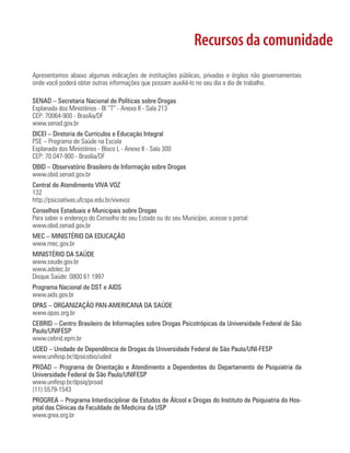 Recursos da comunidade
Apresentamos abaixo algumas indicações de instituições públicas, privadas e órgãos não governamentais
onde você poderá obter outras informações que possam auxiliá-lo no seu dia a dia de trabalho.
SENAD – Secretaria Nacional de Políticas sobre Drogas
Esplanada dos Ministérios - Bl “T” - Anexo II - Sala 213
CEP: 70064-900 - Brasília/DF
www.senad.gov.br
DICEI – Diretoria de Currículos e Educação Integral
PSE – Programa de Saúde na Escola
Esplanada dos Ministérios - Bloco L - Anexo II - Sala 300
CEP: 70.047-900 - Brasília/DF
OBID – Observatório Brasileiro de Informação sobre Drogas
www.obid.senad.gov.br
Central de Atendimento VIVA VOZ
132
http://psicoativas.ufcspa.edu.br/vivavoz
Conselhos Estaduais e Municipais sobre Drogas
Para saber o endereço do Conselho do seu Estado ou do seu Município, acesse o portal:
www.obid.senad.gov.br
MEC – MINISTÉRIO DA EDUCAÇÃO
www.mec.gov.br
MINISTÉRIO DA SAÚDE
www.saude.gov.br
www.adolec.br
Disque Saúde: 0800 61 1997
Programa Nacional de DST e AIDS
www.aids.gov.br
OPAS – ORGANIZAÇÃO PAN-AMERICANA DA SAÚDE
www.opas.org.br
CEBRID – Centro Brasileiro de Informações sobre Drogas Psicotrópicas da Universidade Federal de São
Paulo/UNIFESP
www.cebrid.epm.br
UDED – Unidade de Dependência de Drogas da Universidade Federal de São Paulo/UNI-FESP
www.unifesp.br/dpsicobio/uded
PROAD – Programa de Orientação e Atendimento a Dependentes do Departamento de Psiquiatria da
Universidade Federal de São Paulo/UNIFESP
www.unifesp.br/dpsiq/proad
(11) 5579-1543
PROGREA – Programa Interdisciplinar de Estudos de Álcool e Drogas do Instituto de Psiquiatria do Hos-
pital das Clínicas da Faculdade de Medicina da USP
www.grea.org.br
 
