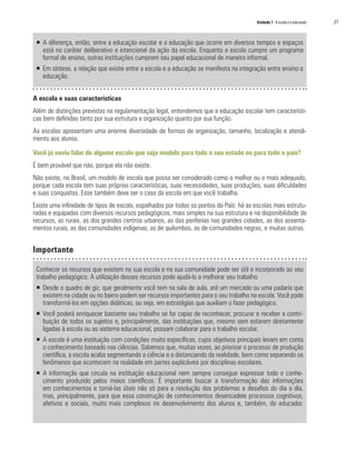 Unidade 1 A escola e o educando	 27
ƒƒ A diferença, então, entre a educação escolar e a educação que ocorre em diversos tempos e espaços
está no caráter deliberativo e intencional da ação da escola. Enquanto a escola cumpre um programa
formal de ensino, outras instituições cumprem seu papel educacional de maneira informal.
ƒƒ Em síntese, a relação que existe entre a escola e a educação se manifesta na integração entre ensino e
educação.
A escola e suas características
Além de distinções previstas na regulamentação legal, entendemos que a educação escolar tem característi-
cas bem definidas tanto por sua estrutura e organização quanto por sua função.
As escolas apresentam uma enorme diversidade de formas de organização, tamanho, localização e atendi-
mento aos alunos.
Você já ouviu falar de alguma escola que seja modelo para todo o seu estado ou para todo o país?
É bem provável que não, porque ela não existe.
Não existe, no Brasil, um modelo de escola que possa ser considerado como o melhor ou o mais adequado,
porque cada escola tem suas próprias características, suas necessidades, suas produções, suas dificuldades
e suas conquistas. Esse também deve ser o caso da escola em que você trabalha.
Existe uma infinidade de tipos de escola, espalhados por todos os pontos do País: há as escolas mais estrutu-
radas e equipadas com diversos recursos pedagógicos, mais simples na sua estrutura e na disponibilidade de
recursos, as rurais, as dos grandes centros urbanos, as das periferias nas grandes cidades, as dos assenta-
mentos rurais, as das comunidades indígenas, as de quilombos, as de comunidades negras, e muitas outras.
Importante
Conhecer os recursos que existem na sua escola e na sua comunidade pode ser útil e incorporado ao seu
trabalho pedagógico. A utilização desses recursos pode ajudá-lo a melhorar seu trabalho.
ƒƒ 	Desde o quadro de giz, que geralmente você tem na sala de aula, até um mercado ou uma padaria que
existem na cidade ou no bairro podem ser recursos importantes para o seu trabalho na escola. Você pode
transformá-los em opções didáticas, ou seja, em estratégias que auxiliam o fazer pedagógico.
ƒƒ Você poderá enriquecer bastante seu trabalho se for capaz de reconhecer, procurar e receber a contri-
buição de todos os sujeitos e, principalmente, das instituições que, mesmo sem estarem diretamente
ligadas à escola ou ao sistema educacional, possam colaborar para o trabalho escolar.
ƒƒ A escola é uma instituição com condições muito específicas, cujos objetivos principais levam em conta
o conhecimento baseado nas ciências. Sabemos que, muitas vezes, ao priorizar o processo de produção
científica, a escola acaba segmentando a ciência e a distanciando da realidade, bem como separando os
fenômenos que acontecem na realidade em partes explicáveis por disciplinas escolares.
ƒƒ A informação que circula na instituição educacional nem sempre consegue expressar todo o conhe-
cimento produzido pelos meios científicos. É importante buscar a transformação das informações
em conhecimentos e torná-las úteis não só para a resolução dos problemas e desafios do dia a dia,
mas, principalmente, para que essa construção de conhecimentos desencadeie processos cognitivos,
afetivos e sociais, muito mais complexos no desenvolvimento dos alunos e, também, do educador.
 