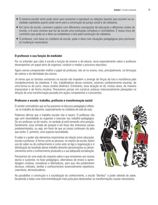 Unidade 1 A escola e o educando	 29
ƒƒ O sistema escolar tanto pode servir para sustentar e reproduzir as relações injustas que ocorrem na so-
ciedade capitalista quanto pode servir para a construção da justiça social e da cidadania.
ƒƒ Em torno da escola, convivem sujeitos com diferentes concepções de educação e diferentes visões de
mundo, e é esse convívio que faz da escola uma instituição complexa e contraditória. É nessa troca de
contrários que pode-se e deve-se estabelecer a luta pela construção da cidadania.
ƒƒ O professor, com base no cotidiano da escola, pode e deve criar situações pedagógicas para promover
as mudanças necessárias.
O professor e sua função de mediador
Por se entender que cabe à escola a função de ensinar e de educar, recai especialmente sobre o professor
desempenhar um papel ativo de organizar, conduzir e mediar o processo educativo.
Agora vamos compreender melhor o papel do professor, não só no ensino, mas, principalmente, na formação
de valores e da identidade dos alunos.
Já vimos que as tensões existentes na escola não impedem o emergir de forças de luta e resistência pelo
restabelecimento da cidadania. E nós, trabalhadores desse contexto, estamos cotidianamente atuando, de
uma forma ou de outra, nesse cenário dinâmico. Entretanto, essa atuação se dá, muitas vezes, de maneira
imprevisível e de forma intuitiva. Precisamos pensar em construir práticas intencionalmente planejadas na
direção de uma transformação pautada em ações competentes e conscientes.
Professor e escola: trabalho, profissão e transformação social
O caráter contraditório que se faz presente no discurso pedagógico reflete-
-se no trabalho do docente, especialmente no cotidiano da sala de aula.
Podemos afirmar que o trabalho escolar não é neutro. O professor não
age com neutralidade ao organizar e executar seu trabalho pedagógico.
Se um professor se diz neutro, na verdade já está tomando uma posição.
Geralmente, essa tomada de posição é em favor dos interesses sociais
predeterminados, ou seja, em favor de que as coisas continuem do jeito
que estão. É, portanto, uma suposta neutralidade.
O saber e o poder são elementos importantes da relação entre educação,
escola e professor. A forma como as pessoas, no interior da escola, fazem
uso do saber ou do conhecimento e como este se liga à organização e à
distribuição do resultado desse trabalho desenha aproximações ou distan-
ciamentos entre o conhecimento produzido e a sua adequada socialização.
Precisamos ter uma visão de conjunto sobre o que ensinamos aos nossos
alunos e sustentar, no fazer pedagógico, alternativas de ensino e apren-
dizagem criativas, inovadoras e libertadoras, para que não predominem
técnicas, métodos, tarefas e conhecimentos essencialmente repetitivos,
coercitivos, domesticadores.
Ao possibilitar a construção e a socialização do conhecimento, a escola “distribui” o poder advindo do saber,
facultando a todos uma instrumentalização mais justa para desenvolver as transformações sociais necessárias.
 
