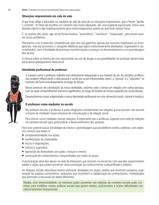 30	 Módulo 1 O educando como sujeito em desenvolvimento:família,escola e políticas públicas
Situações imprevisíveis em sala de aula
O que mais aflige o educador no cotidiano da sala de aula são as situações imprevisíveis, que o fazem “perder
o controle”. O medo de escolher um caminho não muito adequado, dar uma resposta equivocada, tomar uma
decisão injusta e agir impetuosamente gera muita insegurança quanto ao que fazer nessas horas. 	
E, na maioria das vezes, age-se de forma intuitiva, “automática”, “mecânica”, “impensada”, para tentar resol-
ver esses problemas.
Precisamos criar e exercitar competências para não nos guiarmos apenas por recursos impetuosos ou emer-
genciais, mas por processos e situações didáticas que sejam intencionalmente planejados, organizados e sis-
tematizados, com a finalidade de promover transformações e avanços no desenvolvimento e na aprendizagem
dos alunos.
A clareza sobre os fatores de risco decorrentes do uso de drogas e as possibilidades de proteção devem fazer
parte desse planejamento intencional.
Identidade profissional do professor
A maneira como o professor trabalha está diretamente relacionada à sua maneira de ser. As escolhas profissio-
nais acabam influenciando a vida pessoal e sendo por essas influenciadas; assim, a “pessoa” e o “educador” se
mostram de forma interdependente ao longo do tempo.
Nesse processo de constituição da nossa identidade, estamos todo o tempo em relação com outras pessoas,
com as quais compartilhamos inúmeros significados, ao longo da história de nossas experiências socioculturais.
Desenvolvemos nossa subjetividade e nossa identidade profissional em uma dimensão social, cultural e histórica.
O professor como mediador na escola
No contexto escolar, o professor é parte integrante e fundamental nas relações que aí ocorrem: ele assume
a função de mediador nesse processo de comunicação e de relação social.
Para intervir como mediador nessas relações, é importante que o professor organize uma rede de relações
no contexto escolar para potencializar o desenvolvimento das pessoas.
Para isso, poderá buscar estratégias de ensino e aprendizagem que possibilitem tarefas coletivas, com objeti-
vos comuns que levem a:
ƒƒ 	complementaridade nas ações;
ƒƒ 	manifestação de criatividade;
ƒƒ 	trocas e negociações;
ƒƒ 	críticas e sugestões;
ƒƒ 	expressão da diversidade nas ações, crenças e valores;
ƒƒ construção de conhecimentos compartilhados por todos do grupo.
A participação ativa dos alunos na rede de interações que ocorrem na escola faz com que eles experimentem
papéis e ações que podem promover uma construção de conhecimentos compartilhada e coletiva.
As relações sociais educativas devem promover atividades em grupo, tarefas que envolvam pesquisa, orga-
nização de projetos comunitários, avaliações que incentivem a reelaboração do conhecimento, metodologias
que permitam a discussão de ideias diferentes.
Mediar, com intencionalidade, as inúmeras ações presentes nas relações do contexto escolar pode con-
tribuir para modificar muitas práticas sociais que geram rótulos, preconceitos e outras dificuldades nos
relacionamentos interpessoais.
 