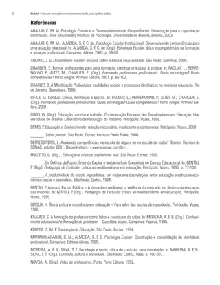 32	 Módulo 1 O educando como sujeito em desenvolvimento:família,escola e políticas públicas
Referências
ARAUJO, C. M. M. Psicologia Escolar e o Desenvolvimento de Competências: Uma opção para a capacitação
continuada. Tese (Doutorado) Instituto de Psicologia, Universidade de Brasília, Brasília, 2003.
ARAUJO, C. M. M.; ALMEIDA, S. F. C. de. Psicologia Escolar Institucional: Desenvolvendo competências para
uma atuação relacional. In: ALMEIDA, S. F. C. de (Org.). Psicologia Escolar: ética e competências na formação
e atuação profissional. Campinas: Alínea, 2003. p. 59-82.
AQUINO, J. G. Do cotidiano escolar: ensaios sobre a ética e seus avessos. São Paulo: Summus, 2000.
CHARLIER, E. Formar profissionais para uma formação contínua articulada à prática. In: PAQUAY, L.; PERRE-
NOUND, P.; ALTET, M.; CHARLIER, E. (Org.). Formando professores profissionais: Quais estratégias? Quais
competências? Porto Alegre: Artmed Editora, 2001. p. 85-102.
CHARLOT, B. A Mistificação Pedagógica: realidades sociais e processos ideológicos na teoria da educação. Rio
de Janeiro: Guanabara, 1986.
CIFALI, M. Conduta Clínica, Formação e Escrita. In: PAQUAY, L.; PERRENOUND, P.; ALTET, M.; CHARLIER, E.
(Org.). Formando professores profissionais: Quais estratégias? Quais competências? Porto Alegre: Artmed Edi-
tora, 2001.
CODO, W. (Org.). Educação: carinho e trabalho. Confederação Nacional dos Trabalhadores em Educação. Uni-
versidade de Brasília. Laboratório de Psicologia do Trabalho. Petrópolis: Vozes, 1999.
DEMO, P. Educação e Conhecimento: relação necessária, insuficiente e controversa. Petrópolis: Vozes, 2001.
______. Saber pensar. São Paulo: Cortez: Instituto Paulo Freire, 2000.
DEPRESBITERIS, L. Avaliando competências na escola de alguns ou na escola de todos? Boletim Técnico do
SENAC, set/dez 2001. Disponível em: <www.senac.com.br>.
FRIGOTTO, G. (Org.). Educação e crise do capitalismo real. São Paulo: Cortez, 1995.
______. Os Delírios da Razão: Crise do Capital e Metamorfose Conceitual no Campo Educacional. In: GENTILI,
P. (Org.). Pedagogia de Exclusão: crítica ao neoliberalismo em educação. Petrópolis: Vozes, 1995. p. 77-108.
______. A produtividade da escola improdutiva: um (re)exame das relações entre educação e estrutura eco-
nômico-social e capitalista. São Paulo: Cortez, 1984.
GENTILI, P. Adeus a Escola Pública – A desordem neoliberal, a violência do mercado e o destino da educação
das maiorias. In: GENTILI, P. (Org.). Pedagogia de Exclusão: crítica ao neoliberalismo em educação. Petrópolis,
Vozes, 1995.
GIROUX, H. Teoria crítica e resistência em educação – Para além das teorias de reprodução. Petrópolis: Vozes,
1986.
KRAMER, S. A formação do professor como leitor e construtor do saber. In: MOREIRA, A. F. B. (Org.). Conheci-
mento educacional e formação do professor – Questões atuais. Campinas: Papirus, 1995.
KRUPPA, S. M. P. Sociologia da Educação. São Paulo: Cortez, 1994.
MARINHO-ARAUJO, C. M.; ALMEIDA, S. F. C. Psicologia Escolar: Construção e consolidação da identidade
profissional. Campinas: Editora Alínea, 2005.
MOREIRA, A. F. B.; SILVA, T. T. Sociologia e teoria crítica do currículo: uma introdução. In: MOREIRA, A. F. B.;
SILVA, T. T. (Org.). Currículo, cultura e sociedade. São Paulo: Cortez, 1995. p. 190-207.
NÓVOA, A. (Org.). Vidas de professores. Porto: Porto Editora, 1992.
 