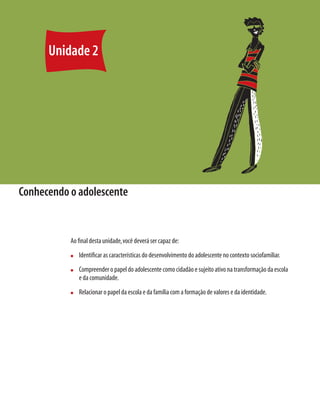 Unidade 2
Conhecendo o adolescente
Ao final desta unidade,você deverá ser capaz de:
n	 Identificar as características do desenvolvimento do adolescente no contexto sociofamiliar.
n	 Compreender o papel do adolescente como cidadão e sujeito ativo na transformação da escola
e da comunidade.
n	 Relacionar o papel da escola e da família com a formação de valores e da identidade.
 