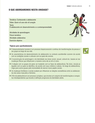 Unidade 2 Conhecendo o adolescente 	 35
O QUE ABORDAREMOS NESTA UNIDADE?
Temática: Conhecendo o adolescente
Vídeo: Quem vê cara não vê coração
Texto:
O adolescente em desenvolvimento e a contemporaneidade
Atividades de aprendizagem:
Fórum temático
Atividade colaborativa
Exercício objetivo
Tópicos para aprofundamento
ƒƒ O desenvolvimento humano é um processo biopsicossocial e contínuo de transformações da pessoa e
seu grupo ao longo de sua vida.
ƒƒ As características do desenvolvimento do adolescente no contexto sociofamiliar ocorrem de acordo
com as condições sociais e culturais com as quais ele convive.
ƒƒ A reconstrução da autoimagem e da identidade nas áreas social, sexual, cultural etc. baseia-se nas
mudanças físicas que influenciam a maneira como ele se vê e é visto.
ƒƒ A relação com os grupos de pares vai mudando com as fases da adolescência. No início, vincula-se
àqueles com os quais se identifica, de acordo com seus critérios e valores. Ao longo da adolescência,
migra para outros grupos pela necessidade de exercer novos papéis sociais.
ƒƒ As mudanças familiares e sociais acabam por influenciar as relações socioafetivas entre os adolescen-
tes dos sexos masculino e feminino.
ƒƒ O fim da adolescência é um processo complexo, que envolve um conjunto de transformações e conquis-
tas interdependentes que levarão à definição progressiva da identidade adulta.
 