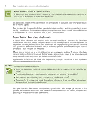 36	 Módulo 1 O educando como sujeito em desenvolvimento:família,escola e políticas públicas
Assista ao vídeo 2 – Quem vê cara não vê coração
O vídeo mostra como os valores, mitos e conceitos de cada um afetam o relacionamento entre a direção de
uma escola, os professores, os adolescentes e sua família.
Os adolescentes buscam afirmar sua identidade pela forma peculiar de falar, vestir, andar em grupos e frequen-
tar os mesmos lugares.
Essa forma peculiar de expressão não lhes tira o direito de serem ouvidos e aceitos no seu ambiente familiar,
escolar e na sociedade. Com a devida atenção e orientação, os adultos podem interagir com os adolescentes
a fim de evitar riscos e outros problemas, entre os quais o abuso de drogas.
Resumo do vídeo – Quem vê cara não vê coração
A primeira atitude na relação entre a diretora Tereza e o adolescente Neto é a do preconceito, baseada na
aparência dele, porque usa piercing, tatuagens, expressa-se por meio de gírias e se relaciona com amigos que
se parecem com ele e pensam como ele. Mas esses jovens têm um propósito elogiável que é criar um comitê
para ajudar outros adolescentes a evitarem doenças. A diretora, apesar de conservadora, conseguiu superar o
preconceito e rever a imagem que tinha deles.
Muitas vezes, a imagem que se faz dos adolescentes não corresponde à realidade. A base de todo relacio-
namento, conforme foi demonstrado pela diretora Tereza, é a confiança e a crença de que o outro também é
capaz, especialmente o adolescente, que possui um potencial inovador.
Aproveite este momento em que você e seus colegas estão juntos para compartilhar as suas experiências
relacionadas ao tema da unidade de hoje.
Que tal refletir sobre estas questões?
ƒƒ Algum preconceito está interferindo no seu relacionamento com os estudantes da sua escola? De que
forma?
ƒƒ Como sua escola tem tratado os adolescentes em relação à sua aparência e às suas ideias?
ƒƒ Você considera que existe espaço para o protagonismo juvenil em sua escola?
ƒƒ Conhece ações de protagonismo juvenil, desenvolvidas pelos alunos de sua escola? Qual a importância
dessas ações na prevenção do uso de drogas?
Para aprofundar seus conhecimentos sobre o assunto, apresentamos o texto a seguir, que o ajudará na com-
preensão do conceito de adolescência como uma fase do desenvolvimento da vida humana, e de como ultra-
passar alguns mitos existentes sobre o adolescente.
 