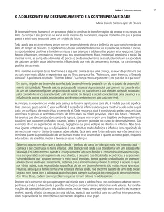 Unidade 2 Conhecendo o adolescente 	 37
O ADOLESCENTE EM DESENVOLVIMENTO E A CONTEMPORANEIDADE
Maria Cláudia Santos Lopes de Oliveira
O desenvolvimento humano é um processo global e contínuo de transformações da pessoa e seu grupo, na
linha do tempo. Esse processo se inicia antes mesmo do nascimento, naquele momento em que a pessoa
passa a existir para seus pais como um projeto de futuro.
Tudo aquilo que está no entorno de um ser em desenvolvimento afeta a dinâmica de suas transformações na
linha do tempo: as pessoas, os significados culturais, o momento histórico, as experiências pessoais e sociais,
as oportunidades positivas e também os riscos a que crianças e adolescentes podem estar expostos. Esses
fatores influenciam, em maior ou menor grau, seu desenvolvimento físico, intelectual, emocional e social. Da
mesma forma, as conquistas derivadas do processo de desenvolvimento pessoal potencializam a capacidade
de cada um também atuar criativamente, influenciando por meio do pensamento inovador, na transformação
positiva de seu meio.
Uma narrativa exemplar desse fenômeno é a seguinte: Conta-se que uma criança, ao ouvir da professora que
os pais eram mais sábios e experientes que os filhos, pergunta-lhe: “Professora, quem inventou a lâmpada
elétrica?” A professora responde: “Thomas Edson”. “A criança contra-argumenta: E por que não foi o pai dele?”
Em suma, ninguém se desenvolve sozinho, todo desenvolvimento pessoal é um elo na cadeia de desenvolvi-
mento da sociedade. Além de que, os processos de natureza biopsicossocial que ocorrem no curso de vida
de um ser humano configuram um processo de dupla via, no qual afetam e são afetados de modo destacado
pelo contexto histórico (caracterizado pela dimensão do tempo) e social (caracterizado pela presença e a
influência de outros sociais, relacionados aos diversos ambientes em que cada um vive).
A princípio, as experiências vividas pela criança se tornam significativas para ela, à medida que são significa-
tivas para seu grupo social. O valor conferido à experiência infantil colabora para construir o solo sobre o qual
cada um configura, de modo único, o senso de si. Cada mudança atual é condicionada pelas características
anteriores da pessoa e acarretará efeitos, de forma mais ou menos previsível, sobre seu futuro. Entretanto,
há eventos que são considerados pontos de ruptura, porque interrompem uma trajetória de desenvolvimento
saudável, por causarem profundos traumas, crises e gerarem guinadas no curso de desenvolvimento. São
exemplos disso as experiências de abuso, negligência ou grave violação de direitos na infância. Não deve-
mos ignorar, entretanto, que a subjetividade é uma estrutura muito dinâmica e infinita e tem capacidade de
se reconstruir mesmo diante de severas adversidades. Esta seria uma forte razão para que não percamos o
otimismo quanto às possibilidades do ser humano mudar e se desenvolver e quanto ao nosso papel, enquanto
educadores, de acreditar, mediar e favorecer essas mudanças.
Estamos seguros em dizer que a adolescência – período do curso de vida que mais nos interessa aqui –
começa a ser construída na tenra infância. Uma criança feliz tende a se transformar em um adolescente
saudável. Em outros termos, quando a criança encontra um nicho familiar e comunitário afetivamente segu-
ro e comprometido com a garantia de seus direitos, a despeito das dificuldades econômicas e as possíveis
vulnerabilidades que possam permear o meio social imediato, temos grande probabilidade de promover
adolescências saudáveis. Infelizmente, notamos que o ambiente mais próximo da criança é aquele no qual,
por várias razões, suas necessidades específicas de ser em desenvolvimento são muitas vezes ignoradas.
Noutras, ainda que a família tenha uma estrutura afetiva sólida, não encontra suporte de uma rede social
segura, nem conta com a adequada assistência para cumprir sua função de promoção de desenvolvimento
dos filhos. Disso, podem ocorrer problemas que se tornam críticos na adolescência.
Decorre daí o consenso de que a passagem da infância para a adolescência, nas sociedades urbanas contem-
porâneas, conduz o adolescente a grandes mudanças comportamentais, relacionais e de valores. As transfor-
mações da adolescência fazem dos adolescentes, muitas vezes, um grupo visto como estranho ou incompre-
ensível, quando olhado da perspectiva dos adultos, aspecto que contribui para os conflitos intergeracionais,
além da prevalência de estereótipos e preconceito dirigidos a esse grupo.
 
