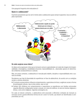 38	 Módulo 1 O educando como sujeito em desenvolvimento:família,escola e políticas públicas
Uma pergunta frequente entre educadores é:
Quem é o adolescente?
O primeiro pensamento que nos vem à mente sobre o adolescente quase sempre é pejorativo. Isso se confirma
pelas expressões:
De onde surgiram essas ideias?
As ideias acima expressam mitos que se tornaram comuns e generalizados em razão das imagens de irrespon-
sabilidade, intransigência, instabilidade emocional, imprevisibilidade etc., observadas apenas em determina-
dos ambientes socioeconômicos e culturais.
Mas, em outros contextos, a adolescência é marcada pelo trabalho, disciplina e responsabilidade ante o sus-
tento da família.
Percebemos que hoje há diversidade de experiências na fase da adolescência, de acordo com as condições
sociais e culturais existentes:
ƒƒ O contexto socioeconômico influencia comportamentos, expectativas de futuro, exigências sociais e formas
de participação culturais, seja na área urbana, seja na rural.
ƒƒ Também têm influência nos comportamentos e expectativas as experiências com famílias estruturadas
segundo diferentes configurações sociais e sexuais, em zonas de violência, no seio de minorias religiosas e
étnicas, como entre indígenas, migrantes estrangeiros etc.
Em cada um desses contextos, a adolescência está associada a diferentes condições de inserção ou
exclusão social e guarda diferentes formas de ser e estar no mundo, que devem ser identificadas e com-
preendidas por nós.
Adolecescente
é aborrecente
Adolecescente é aquele ser grande
demais para ser criança e
pequeno demais para ser adulto
É consumista; ...
é imediatista; ...
é inseguro; ...
é irresponsável
 