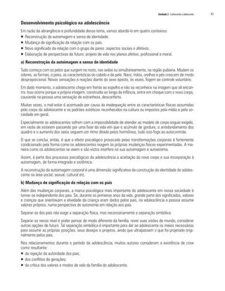 Unidade 2 Conhecendo o adolescente 	 41
Desenvolvimento psicológico na adolescência
Em razão da abrangência e profundidade desse tema, vamos abordá-lo em quatro contextos:
ƒƒ Reconstrução da autoimagem e senso de identidade.
ƒƒ 	Mudança de significação da relação com os pais.
ƒƒ 	Novo significado da relação com o grupo de pares: aspectos sociais e afetivos.
ƒƒ Elaboração de perspectivas de futuro: projeto de vida nos planos afetivo, profissional e moral.
a) Reconstrução da autoimagem e senso de identidade
Tudo começa com os pelos que surgem no rosto, nas axilas ou simultaneamente, na região pubiana. Mudam os
odores, as formas, o peso, as características do cabelo e da pele. Nariz, mãos, orelhas e pés crescem de modo
desproporcional. Novas sensações e reações diante do sexo oposto, às vezes, fogem ao controle voluntário.
Em dado momento, o adolescente chega em frente ao espelho e não se reconhece na imagem que ali encon-
tra. Isso ocorre porque a própria imagem, construída ao longo da infância, entra em choque com o novo corpo,
causando na pessoa uma sensação de estranheza, desconforto.
Muitas vezes, o mal-estar é acentuado por causa da inadequação entre as características físicas assumidas
pelo corpo do adolescente e os padrões estéticos reconhecidos na cultura ou impostos pela mídia e pela so-
ciedade em geral.
Especialmente as adolescentes sofrem com a impossibilidade de atender ao modelo de corpo esguio exigido,
em razão de estarem passando por uma fase da vida em que o acúmulo de gordura, o arredondamento dos
quadris e o aumento dos seios seguem um ritmo ditado pelos hormônios, tudo isso foge ao autocontrole.
O que se conclui, então, é que o efeito psicológico provocado pelas transformações corporais é fortemente
condicionado pela forma como os adolescentes reagem às próprias mudanças físicas experimentadas. A ma-
neira como os adolescentes se veem e são vistos interfere na sua autoimagem e autoestima.
Assim, é parte dos processos psicológicos da adolescência a aceitação do novo corpo e sua incorporação à
autoimagem, de forma integrada e sistêmica.
A reconstrução da autoimagem corporal é uma dimensão significativa da construção da identidade do adoles-
cente na área social, sexual, cultural etc.
b) Mudança de significação da relação com os pais
Além das mudanças corporais, a marca psicológica mais importante do adolescente em nossa sociedade é
tornar-se independente dos pais. Se, durante os primeiros anos da vida, grande parte dos significados, valores
e crenças que orientavam a atividade da criança eram dados pelos pais, na adolescência a pessoa assume
valores próprios, numa perspectiva de autonomia em relação aos pais.
Separar-se dos pais não exige a separação física, mas necessariamente a separação simbólica.
Separar-se nesse nível é poder pensar de modo diferente da família, rever suas visões de mundo, considerar
outras opções de futuro. Tal separação simbólica é importante para dar ao adolescente os meios necessários
para assumir as próprias posições, seus desejos e projetos, ainda que ultrapassem o que foi projetado origi-
nalmente pelos pais.
Nos relacionamentos durante o período da adolescência, muitos autores consideram a existência de crise
como resultante:
ƒƒ 	da rejeição da autoridade dos pais;
ƒƒ dos conflitos de gerações;
ƒƒ da crítica dos valores e modos de vida da família do adolescente.
 