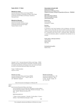 Equipe editorial – 6ª edição
Ministério da Justiça
Secretaria Nacional de Políticas sobre Drogas (SENAD)
Diretoria de Articulação e Coordenação de Políticas sobre Drogas
Coordenação Geral de Políticas de Prevenção, Tratamento e
Reinserção Social
Ministério da Educação
Secretaria de Educação Básica
Diretoria de Currículos e Educação Integral
Coordenação Geral de Educação Integral
Programa Saúde na Escola
Universidade de Brasília (UnB)
Instituto de Psicologia
Departamento de Psicologia Clínica
Programa de Estudos e Atenção às Dependências Químicas – PRODEQUI
Organização
Maria Fátima Olivier Sudbrack
Maria Inês Gandolfo Conceição
Liana Fortunato Costa
Revisão final
Rossana Beraldo
Consuelo M. C. Cordeiro
Ilustração
Rodrigo Mafra
As ilustrações do livro foram baseadas na arte da xilogravura, uma técnica
milenar, na qual o artista utiliza uma matriz de madeira ou pedra com uma fina
camada de nanquim colocada sobre papel e, depois, prensada. Rodrigo Mafra
fez a transposição dessa técnica para a computação gráfica, dispensando
o contorno dos elementos gráficos e combinando cores primárias em sua
produção.
Projeto gráfico e editoração eletrônica
Letícia Brasileiro
Maylena Clécia
Didier Max
Acompanhamento gráfico
Maylena Clécia
Copyright © 2014 – Secretaria Nacional de Políticas sobre Drogas – SENAD
Nenhuma parte deste material poderá ser reproduzida, transmitida e gravada,
por qualquer meio eletrônico, por fotocópia e outros, sem a prévia autorização,
por escrito, da Secretaria Nacional de Políticas sobre Drogas.
Tiragem: 143.000 exemplares
Impresso no Brasil
362.29
B823c
Dados Internacionais de Catalogação na Publicação (CIP)
Ministério da Educação
Secretaria de Educação Básica - SEB
Esplanada dos Ministérios - Bloco L
5º andar - Sala 500 – Brasília – DF
CEP: 70.047-900
Ministério da Justiça
Secretaria Nacional de Políticas sobre Drogas (SENAD)
Esplanada dos Ministérios - Bl “T” - Anexo II - Sala 213
CEP: 70064-900 - Brasília/DF
Brasil. Secretaria Nacional de Políticas sobre Drogas.
Curso de prevenção do uso de drogas para educadores de escolas públicas /
Secretaria Nacional de Políticas sobre Drogas, Ministério da Educação. – 6. ed.,
atual. – Brasília : Ministério da Justiça, 2014.
272 p. : il.
ISBN 978-85-85820-24-4
1. Drogas, consumo, prevenção. 2. Educador. 3. Escola pública. 4. Ensino a
distância. I. Brasil. Ministério da Educação. II. Título.
						CDD
Ficha catalográfica elaborada pela Biblioteca do Ministério da Justiça
 