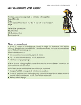 Unidade 3 Adolescentes e a proteção no âmbito das políticas públicas 	 47
O QUE ABORDAREMOS NESTA UNIDADE?
Temática: Adolescentes e a proteção no âmbito das políticas públicas
Vídeo: Mal na foto
Texto:
A proteção de adolescentes em situações de risco pelo envolvimento com
drogas
Atividades de aprendizagem:
Fórum temático
Atividade colaborativa
Exercício objetivo
Tópicos para aprofundamento
O Estatuto da Criança e do Adolescente (ECA) considera as crianças e os adolescentes como seres hu-
manos em desenvolvimento e atribui à família, à sociedade e ao Estado, em regime de responsabilidade
compartilhada, a função de protegê-los.
Princípios norteadores do ECA:
ƒƒ Crianças e adolescentes são cidadãos, sujeitos de direitos.
ƒƒ Toda a sociedade deve envolver-se na garantia desses direitos.
ƒƒ Substitui-se a sanção pela proteção.
Ao longo do tempo, a visão do usuário e do dependente de drogas vem se modificando, superando os pre-
conceitos e o estigma de delinquência.
Propostas e ações que oferecem perspectiva de valorização da juventude:
ƒƒ Pacto pela Paz (2002), como agenda de enfrentamento da violência.
ƒƒ Estatuto da Juventude, com o objetivo de propor e acompanhar a consolidação de políticas em saúde,
educação, trabalho e justiça como parte do Plano Nacional da Juventude. 	
ƒƒ Programa Primeiro Emprego.
 