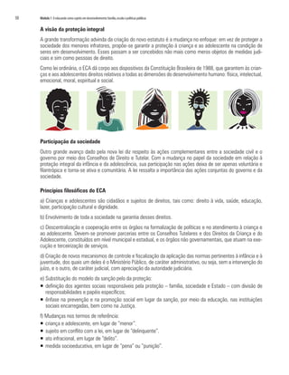 50	 Módulo 1 O educando como sujeito em desenvolvimento:família,escola e políticas públicas
A visão da proteção integral
A grande transformação advinda da criação do novo estatuto é a mudança no enfoque: em vez de proteger a
sociedade dos menores infratores, propõe-se garantir a proteção à criança e ao adolescente na condição de
seres em desenvolvimento. Esses passam a ser concebidos não mais como meros objetos de medidas judi-
ciais e sim como pessoas de direito.
Como lei ordinária, o ECA dá corpo aos dispositivos da Constituição Brasileira de 1988, que garantem às crian-
ças e aos adolescentes direitos relativos a todas as dimensões do desenvolvimento humano: física, intelectual,
emocional, moral, espiritual e social.
Participação da sociedade
Outro grande avanço dado pela nova lei diz respeito às ações complementares entre a sociedade civil e o
governo por meio dos Conselhos de Direito e Tutelar. Com a mudança no papel da sociedade em relação à
proteção integral da infância e da adolescência, sua participação nas ações deixa de ser apenas voluntária e
filantrópica e torna-se ativa e comunitária. A lei ressalta a importância das ações conjuntas do governo e da
sociedade.
Princípios filosóficos do ECA
a) Crianças e adolescentes são cidadãos e sujeitos de direitos, tais como: direito à vida, saúde, educação,
lazer, participação cultural e dignidade.
b) Envolvimento de toda a sociedade na garantia desses direitos.
c) Descentralização e cooperação entre os órgãos na formalização de políticas e no atendimento à criança e
ao adolescente. Devem-se promover parcerias entre os Conselhos Tutelares e dos Direitos da Criança e do
Adolescente, constituídos em nível municipal e estadual, e os órgãos não governamentais, que atuam na exe-
cução e terceirização de serviços.
d) Criação de novos mecanismos de controle e fiscalização da aplicação das normas pertinentes à infância e à
juventude, dos quais um deles é o Ministério Público, de caráter administrativo, ou seja, sem a intervenção do
juízo, e o outro, de caráter judicial, com apreciação da autoridade judiciária.
e) Substituição do modelo da sanção pelo da proteção:
ƒƒ definição dos agentes sociais responsáveis pela proteção – família, sociedade e Estado – com divisão de
responsabilidades e papéis específicos;
ƒƒ 	ênfase na prevenção e na promoção social em lugar da sanção, por meio da educação, nas instituições
sociais encarregadas, bem como na Justiça.
f) Mudanças nos termos de referência:
ƒƒ 	criança e adolescente, em lugar de “menor”.
ƒƒ 	sujeito em conflito com a lei, em lugar de “delinquente”.
ƒƒ 	ato infracional, em lugar de “delito”.
ƒƒ 	medida socioeducativa, em lugar de “pena” ou “punição”.
 