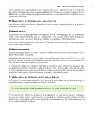 Unidade 3 Adolescentes e a proteção no âmbito das políticas públicas 	 51
Essas mudanças visam superar os preconceitos em torno das crianças e adolescentes pobres e marginaliza-
dos, objetos privilegiados das ações vinculadas ao Código anterior. Passam a caracterizar todas as crianças e
adolescentes como dignos da proteção da sociedade, que deve fornecer-lhes plenos meios de promoção do
desenvolvimento integral.
Medidas em defesa dos direitos da criança e do adolescente
Para garantir os direitos das crianças e adolescentes, o ECA estabelece medidas específicas de proteção e
medidas socioeducativas.
Medidas de proteção
Essas medidas têm por objetivo prevenir o desrespeito aos direitos, por meio de ações que vão desde a orien-
tação e o acompanhamento às crianças, aos adolescentes e a seus pais, com o envolvimento de programas
comunitários de apoio à família, até o abrigo em entidades ou a colocação em família substituta.
No caso de comprovado envolvimento com drogas, o ECA prevê o encaminhamento do adolescente a progra-
mas de orientação e tratamento.
Medidas socioeducativas
São aplicadas pelo juiz da Vara da Infância e Juventude medidas socioeducativas quando se verifica a prática
de ato infracional pelo adolescente.
Variam desde a simples advertência, passando por obrigação de reparar o dano, prestação de serviços à co-
munidade, liberdade assistida, até a internação em estabelecimento educacional, em regime de privação de
liberdade, conforme as circunstâncias e gravidade do ato.
A evolução das medidas socioeducativas dependerá da resposta do sujeito à intervenção da Justiça (bom
comportamento, matrícula e frequência à escola, apoio de sua família e de outras redes sociais etc.); depende-
rá também da diligência do técnico responsável pelo acompanhamento da medida e do próprio juiz da infância
e da adolescência, que tem o poder de suspender ou conceder progressão de medida.
A visão da proteção e o adolescente em risco pelo uso de drogas
Na atualidade, percebe-se a estreita relação entre a prática de ato infracional e o uso abusivo de drogas. A
especificidade dessa relação nos solicita uma reflexão consistente:
Como, historicamente, a sociedade brasileira tem considerado o adolescente usuário de drogas?
A compreensão sobre o fenômeno do consumo de drogas esteve, por muito tempo, limitada a uma relação
linear do tipo causa e efeito e negligenciou-se a complexidade das relações envolvidas no fenômeno. Essa
perspectiva da complexidade dos fenômenos relacionados com o uso de drogas, que vai além do usuário e da
droga, será aprofundada mais adiante.
 
