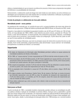 Unidade 3 Adolescentes e a proteção no âmbito das políticas públicas 	 53
reforça a clandestinidade em que se inserem as práticas de consumo e limita nossa compreensão mais global
do fenômeno e as possibilidades de intervenção.
Historicamente, o adolescente usuário de drogas tem sido tratado ora como doente, ora como criminoso e as
abordagens que acompanham essa visão dualista têm-se mostrado insuficientes e ineficazes na prevenção e
no encaminhamento de soluções para o uso de drogas.
A visão da proteção e o adolescente em risco pela violência
Mortalidade juvenil – novos padrões
As estatísticas têm mostrado que, ao contrário do que se diz, os jovens brasileiros são muito mais vítimas da
violência do que agressores. O Mapa da Violência produzido pela UNESCO-Brasil, em fevereiro de 2002, revela:
Enquanto a taxa global de mortalidade da população brasileira caiu de 633 para 573 óbitos em 100 mil habi-
tantes, em duas décadas (de 1980 a 2000), a taxa referente aos jovens cresceu, passando de 128 para 133
mortes, a cada 100 mil habitantes, no mesmo período, fato já altamente preocupante. Ademais, a mortalidade
entre os jovens não só aumentou, como também mudou sua configuração. A partir desse fato, pode-se verifi-
car que há novos padrões de mortalidade juvenil.
As epidemias e doenças infecciosas, que eram as principais causas de morte entre os jovens há cinco ou seis
décadas, foram sendo substituídas, progressivamente, pelas denominadas “causas externas” de mortalidade,
principalmente os acidentes de trânsito e os homicídios.
Importante
ƒƒ Os dados do Subsistema de Informação sobre Mortalidade permitem verificar as causas externas de
mortalidade (acidentes de trânsito e homicídios).
ƒƒ Em 1980, as “causas externas” já eram responsáveis por 52,9% do total de mortes de jovens no País.
ƒƒ Vinte anos depois, dos 45.310 óbitos juvenis, 31.851 foram originados por causas externas, por isso esse
percentual se elevou de forma drástica. Em 2000, acima de 2/3 das mortes (70,3%), entre nossos jovens,
ocorreram por causas externas, das quais a principal é o homicídio.
ƒƒ No conjunto da população, somente 12,2% do total de mortes no País são atribuíveis a causas externas.
Já entre os jovens, tais causas são responsáveis por mais de 70% dos óbitos.
ƒƒ Se na população total o homicídio é a causa de 4,7% dos óbitos, entre os jovens, chega a 39,3% das
mortes.
ƒƒ Em alguns estados como Pernambuco, Espírito Santo, Rio de Janeiro e São Paulo, as mortes de jovens
por homicídio representam cerca de 50% ou mais. Os acidentes de transporte são responsáveis por
14,2% dos óbitos juvenis, e os suicídios, por 3%. Em conjunto, essas três causas são responsáveis por
mais da metade dos óbitos juvenis.
ƒƒ Esses dados evidenciam que, entre os jovens, até o direito à vida se encontra em risco e necessita de
atenção especial.
Onda jovem no Brasil
A partir da década de 1980, a sociedade brasileira empreendeu grandes esforços na consolidação de políti-
cas públicas voltadas à redução da mortalidade na primeira infância. Doenças como a poliomielite e grande
parte das viroses infantis foram erradicadas. Um importante trabalho de saúde da família foi desenvolvido nas
diferentes regiões do País para reduzir as mortes por desidratação, problemas da água e baixa qualidade nutri-
cional. Essas ações, aliadas à universalização da educação básica (em 1996 alcançou-se o recorde brasileiro
 
