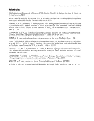 Unidade 3 Adolescentes e a proteção no âmbito das políticas públicas 	 55
Referências
BRASIL. Estatuto da Criança e do Adolescente (2000). Brasília: Ministério da Justiça, Secretaria de Estado dos
Direitos Humanos, 1982.
BRASIL. Relatório preliminar da comissão especial destinada a acompanhar e estudar propostas de políticas
públicas para a juventude. Brasília: Câmara dos Deputados, 2004.
BULHÕES, A. N. A. Depoimento na audiência pública sobre a redução da maioridade penal de 18 anos para
16, realizada em 10/11/1999. In: BULHÕES, A. et al. A Razão da Idade: mitos e verdades. Coleção Garantia de
Direitos. Série Subsídios. Tomo VIII. Brasília: Ministério da Justiça, Secretaria de Estado dos Direitos Humanos,
2001, p. 13-23.
CÂMARA DOS DEPUTADOS. Conferência Nacional da Juventude. Disponível em:<http://www.conferenciade-
juventude.com.br/index.asp?opcao=gruposdiscussao>. Acesso em: 17 jun. 2004.
CHENIAUX, S. Trapaceados e trapaceiros: o menor de rua e o serviço social. São Paulo: Cortez, 1982.
FARIA, V. A montanha e a pedra: os limites da política social brasileira e os problemas de infância e de juventu-
de. In: FAUSTO, A.; CERVINI, R. (Org.) O Trabalho e a Rua: Crianças e adolescentes no Brasil urbano dos anos
80. São Paulo: Cortez Editora, UNICEF, FLACSO, CBIA, 1993, p. 195-225.
MARREY, A.; CAMARGO, A.; GUERRIERO, M.; STOCO, R. Menores: legislação, estudo das medidas judiciais,
e das medidas de caráter social, do código de menores. Anotações. Índices Analíticos. Modelos. São Paulo:
Revista dos Tribunais, 1985.
MINISTÉRIO DO TRABALHO E EMPREGO. Programa Primeiro Emprego. Disponível em:<http://www.mte.gov.
br/programas/primeiroemprego/conteudo/programa.asp>. Acesso em: 17 jun. 2004.
NOGUEIRA, M. P. Teatro com meninos de rua. Dissertação (Mestrado). São Paulo: USP, 1993.
OLIVEIRA, B. A. B. Uma visão crítica da política do menor. Psicologia: ciência e profissão, 1988, v. 1, p. 7-9.
 