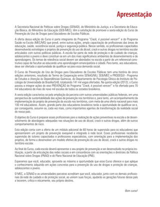 Apresentação
A Secretaria Nacional de Políticas sobre Drogas (SENAD), do Ministério da Justiça, e a Secretaria de Educa-
ção Básica, do Ministério da Educação (SEB-MEC), têm a satisfação de promover a sexta edição do Curso de
Prevenção do Uso de Drogas para Educadores de Escolas Públicas.
A oferta dessa edição do Curso é parte integrante do Programa “Crack, é possível vencer!” e do Programa
Saúde na Escola (MEC/MS) que prevê, entre outras ações, ampla capacitação de profissionais das áreas de
educação, saúde, assistência social, justiça e segurança pública. Nesse sentido, os profissionais capacitados
desenvolverão estratégias e projetos de prevenção do uso de álcool, crack e outras drogas no território escolar
articulados com outras políticas públicas. A escola faz parte da rede de proteção e de cuidado de crianças,
adolescentes e jovens e deve constituir-se em um dos mais significativos ambientes de desenvolvimento e de
aprendizagens. Os temas de relevância social devem ser abordados na escola a partir de um referencial cons-
trutivo capaz de facultar ao educando uma aprendizagem emancipatória e cidadã. Para tanto, aos educadores,
deve ser ofertada a oportunidade de qualificar-se para essa demanda social.
O Curso de Prevenção do Uso de Drogas para Educadores de Escolas Públicas tem uma história de cinco
edições anteriores, resultado do Termo de Cooperação entre SENAD/MJ, SEB/MEC e PRODEQUI - Programa
de Estudos e Atenção às Dependências Químicas, do Departamento de Psicologia Clínica do Instituto de Psi-
cologia da Universidade de Brasília/UnB, totalizando 141 mil vagas ofertadas. Na quinta edição (2012), o Curso
passou a integrar ações do eixo PREVENÇÃO do Programa “Crack, é possível vencer!” e foi ofertado para 70
mil educadores de mais de nove mil escolas de todos os estados brasileiros.
A sexta edição caracteriza-se pela ampliação da parceria com outras universidades públicas federais, em uma
perspectiva de sustentabilidade das ações de prevenção nos territórios e, para tanto, um acompanhamento da
implementação do projeto de prevenção da escola nos territórios, com meta de uma oferta nacional para mais
100 mil educadores. Assim, grande parte dos educadores brasileiros terão a oportunidade de qualificar-se e,
por conseguinte, assumir-se, cada vez mais, como importantes agentes de transformação da realidade social
do nosso país.
O objetivo do Curso é preparar esses profissionais para a realização de ações preventivas na escola e de desen-
volvimento de abordagens adequadas nas situações de uso de álcool, crack e outras drogas, além de outros
comportamentos de risco.
Esta edição conta com a oferta de um módulo adicional de 60 horas de supervisão para os educadores que
apresentarem um projeto de prevenção exequível e integrado à rede local. Esses profissionais receberão
supervisão de tutores capacitados e professores especialistas, com orientação para a implementação dos
projetos, de forma a desenvolver um modelo efetivo de prevenção do uso de álcool, crack e outras drogas no
território escolar.
Ao final do Curso, cada escola deverá apresentar o seu projeto de prevenção a ser desenvolvido na própria ins-
tituição, a partir da articulação das redes sociais e em consonância com as orientações e diretrizes da Política
Nacional sobre Drogas (PNAD) e do Plano Nacional de Educação (PNE).
Esperamos que você, educador, aproveite ao máximo a oportunidade que esse Curso oferece e que aplique
o conhecimento adquirido em ações concretas para a prevenção do uso de drogas e proteção de crianças,
adolescentes e jovens.
O MEC, a SENAD e as universidades parceiras acreditam que você, educador, junto com os demais profissio-
nais da rede de cuidado e de proteção social, ao unirem suas forças, ajudarão as gerações futuras desse país
a tecerem, crítica e eticamente, seu próprio destino.
Bom curso!
 