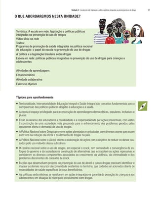Unidade 4 A escola em rede:legislação e políticas públicas integradas na prevenção do uso de drogas	 57
O QUE ABORDAREMOS NESTA UNIDADE?
Temática: A escola em rede: legislação e políticas públicas
integradas na prevenção do uso de drogas
Vídeo: Bola na rede
Textos:
Programas de promoção de saúde integrados na política nacional
de educação: o papel da escola na prevenção do uso de drogas
A política e a legislação brasileira sobre drogas
Escola em rede: políticas públicas integradas na prevenção do uso de drogas para crianças e
adolescentes
Atividades de aprendizagem:
Fórum temático
Atividade colaborativa
Exercício objetivo
Tópicos para aprofundamento
ƒƒ Territorialidade, Intersetorialidade, Educação Integral e Saúde Integral são conceitos fundamentais para a
compreensão das políticas públicas dirigidas à educação e à saúde.
ƒƒ 	A escola é espaço privilegiado para a construção de aprendizagens democráticas, populares, inclusivas e
plurais.
ƒƒ Estão ao alcance dos educadores a possibilidade e a responsabilidade por ações preventivas, com vistas
à construção de uma sociedade mais preparada para o enfrentamento dos problemas gerados pelas
crescentes oferta e demanda do uso de drogas.
ƒƒ A Política Nacional sobre Drogas promove ações planejadas e articuladas com diversos atores que atuam
com foco na redução da oferta e da demanda de drogas no país.
ƒƒ A Política Nacional sobre o Álcool orienta a elaboração de ações com o objetivo de reduzir os danos cau-
sados pelo uso indevido dessa substância.
ƒƒ O cenário nacional sobre o uso de drogas, em especial o crack, tem demandado a convergência de es-
forços do governo e da sociedade na construção de alternativas que extrapolem as ações repressivas e
considerem os diversos componentes associados ao crescimento da violência, da criminalidade e dos
problemas decorrentes do consumo de crack.
ƒƒ Escolas que desenvolvem projetos de prevenção do uso de álcool e outras drogas precisam identificar e
mapear os demais recursos da comunidade existentes no território, que poderão ser acionados diante de
necessidades de saúde específicas de seus beneficiários.
ƒƒ As políticas serão efetivas se resultarem em ações integradas na garantia da proteção às crianças e aos
adolescentes em situação de risco pelo envolvimento com drogas.
 