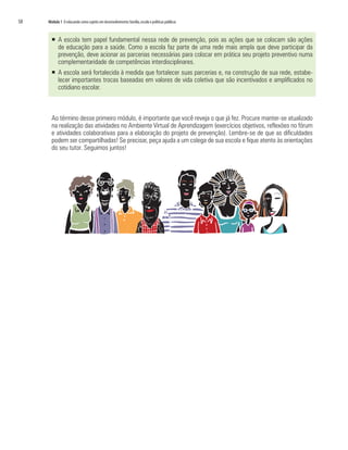 58	 Módulo 1 O educando como sujeito em desenvolvimento:família,escola e políticas públicas
ƒƒ 	A escola tem papel fundamental nessa rede de prevenção, pois as ações que se colocam são ações
de educação para a saúde. Como a escola faz parte de uma rede mais ampla que deve participar da
prevenção, deve acionar as parcerias necessárias para colocar em prática seu projeto preventivo numa
complementaridade de competências interdisciplinares.
ƒƒ A escola será fortalecida à medida que fortalecer suas parcerias e, na construção de sua rede, estabe-
lecer importantes trocas baseadas em valores de vida coletiva que são incentivados e amplificados no
cotidiano escolar.
Ao término desse primeiro módulo, é importante que você reveja o que já fez. Procure manter-se atualizado
na realização das atividades no Ambiente Virtual de Aprendizagem (exercícios objetivos, reflexões no fórum
e atividades colaborativas para a elaboração do projeto de prevenção). Lembre-se de que as dificuldades
podem ser compartilhadas! Se precisar, peça ajuda a um colega de sua escola e fique atento às orientações
do seu tutor. Seguimos juntos!
 