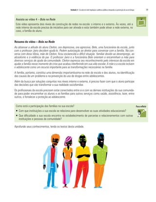 Unidade 4 A escola em rede:legislação e políticas públicas integradas na prevenção do uso de drogas	 59
Assista ao vídeo 4 – Bola na Rede
Este vídeo apresenta dois níveis de construção de redes na escola: o interno e o externo. Às vezes, até a
rede interna da escola precisa de iniciativa para ser ativada e esta também pode ativar a rede externa, no
caso, a família do aluno.
Resumo do vídeo – Bola na Rede
Ao observar a atitude do aluno Cleiton, ora depressiva, ora agressiva, Bete, uma funcionária da escola, junto
com o professor Jairo decidem ajudá-lo. Pedem autorização ao diretor para conversar com a família. Na con-
versa com dona Vânia, mãe de Cleiton, ficou esclarecida a difícil situação familiar devido ao desemprego, ao
alcoolismo e à violência do pai. O professor Jairo e a funcionária Bete orientam e encaminham a mãe para
diversos serviços de ajuda da comunidade. Cleiton expressa seu reconhecimento pelo interesse da escola em
ajudar a família nesse momento de crise que acabou interferindo em sua vida escolar. A mãe e a escola incluem
o adolescente como um recurso importante para as transformações necessárias na família.
A família, portanto, constitui uma dimensão importantíssima na rede da escola e dos alunos, na identificação
das causas de um problema e na prevenção do uso de drogas entre adolescentes.
Além da busca por soluções conjuntas nos níveis interno e externo, é preciso fazer com que o aluno participe
das decisões que vão transformar a sua realidade sociofamiliar.
Os profissionais da escola precisam estar conectados entre si e com as demais instituições da sua comunida-
de para poder encaminhar os alunos e as famílias para outros serviços como saúde, assistência, lazer, entre
outros, e fortalecer a proteção ao adolescente.
Como está a participação das famílias na sua escola?
ƒƒ Com que instituições a sua escola se relaciona para desenvolver as suas atividades educacionais?
ƒƒ Que dificuldade a sua escola encontra no estabelecimento de parcerias e relacionamentos com outras
instituições e pessoas da comunidade?
Aprofunde seus conhecimentos, lendo os textos desta unidade.
 