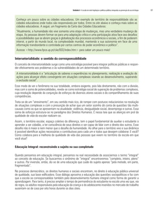 Unidade 4 A escola em rede:legislação e políticas públicas integradas na prevenção do uso de drogas	 61
Conheça um pouco sobre as cidades educadoras. Um exemplo de território de responsabilidade são as
cidades educadoras onde todos são responsáveis por todos. Entre no site abaixo e conheça mais sobre as
cidades educadoras. A seguir, um fragmento da Carta das Cidades Educadoras:
“Atualmente, a humanidade não vive somente uma etapa de mudanças, mas uma verdadeira mudança de
etapa. As pessoas devem formar-se para uma adaptação crítica e uma participação ativa face aos desafios
e possibilidades que se abrem graças à globalização dos processos econômicos e sociais, a fim de poderem
intervir, a partir do mundo local, na complexidade mundial, mantendo a sua autonomia em face de uma
informação transbordante e controlada por certos centros de poder econômico e político”.
Acesse <http://www.fpce.up.pt/ciie/OCE/index.htm> para saber um pouco mais!
Intersetorialidade: o sentido da corresponsabilidade
O conceito de intersetorialidade surge como uma estratégia possível para integrar políticas públicas e respon-
der efetivamente aos problemas e às vulnerabilidades de um determinado território.
A intersetorialidade é a “articulação de saberes e experiências no planejamento, realização e avaliação de
ações para alcançar efeito convergente em situações complexas visando ao desenvolvimento, superando
a exclusão social”.
Esse modo de ver o fenômeno na sua totalidade, embora exigente, pois lida diretamente, não com a divisão,
mas com a soma de potencialidades, revela-se como estratégia social de superação de problemas complexos,
cuja resolução depende da conjunção de esforços de diversos atores sociais e do compartilhamento de suas
competências.
Trata-se de um “atrevimento”, em seu sentido mais rico, de romper com posturas reducionistas na resolução
de situações complexas e com a presunção de achar que um setor sozinho dá conta de questões tão multi-
causais como as que se apresentam na atualidade: violência, desigualdade social, desemprego e outras. Essa
soma de esforços estrutura-se no paradigma dos Direitos Humanos. É nessa teia que as alianças em prol da
qualidade de vida do escolar realizam-se.
Assim, o território escolar, espaço coletivo da diferença, tem o papel fundamental de auxiliar o estudante a
aprender a ser cidadão, a ter consciência de seus direitos e ser capaz de lidar com o direito dos outros. Esse
desafio não é maior e nem menor que o desafio da humanidade. Ao olhar para o território vivo e sua dinâmica
é possível identificar ações necessárias e contributivas para cada um e todos que desejem colaborar. E você?
Como colabora para a melhoria da qualidade de vida das pessoas que vivem no território da escola em que
você atua?
Educação Integral: reconstruindo o sujeito na sua completude
Quando pensamos em educação integral, pensamos na real necessidade de associarmos o termo “integral”
ao conceito de educação. Se buscarmos o sinônimo de “integral” encontraremos “completo, inteiro, pleno”
e outros. Por inversão, então, diz-se de uma educação que cuide do sujeito apenas “pela metade, em parte,
fragmentado”.
No processo democrático, os direitos humanos e sociais encontram, no direito à educação pública universal
de qualidade, sua base edificadora. Esse diálogo aproxima a educação das questões sociopolíticas e faz com
que a escola se corresponsabilize também pelo desenvolvimento humano integral como forma de garantir a
aprendizagem. Para tanto, é preciso ampliar o tempo de permanência do estudante na escola uma vez que, via
de regra, os adultos responsáveis pela educação da criança e do adolescente inseridos no mercado de trabalho
ausentam-se de casa por oito horas durante os dias úteis.
 