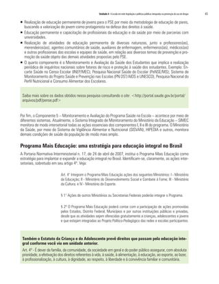 Unidade 4 A escola em rede:legislação e políticas públicas integradas na prevenção do uso de drogas	 65
ƒƒ 	Realização de educação permanente de jovens para o PSE por meio da metodologia de educação de pares,
buscando a valorização do jovem como protagonista na defesa dos direitos à saúde.
ƒƒ Educação permanente e capacitação de profissionais da educação e da saúde por meio de parcerias com
universidades.
ƒƒ Realização de atividades de educação permanente de diversas naturezas, junto a professores(as),
merendeiros(as), agentes comunitários de saúde, auxiliares de enfermagem, enfermeiros(as), médicos(as)
e outros profissionais das escolas e equipes de saúde, em relação aos diversos temas de prevenção e pro-
moção da saúde objeto das demais atividades propostas pelo PSE.
ƒƒ O quarto componente é o Monitoramento e Avaliação da Saúde dos Estudantes que implica a realização
periódica de inquéritos nacionais sobre fatores de risco e proteção à saúde dos estudantes. Exemplo: En-
carte Saúde no Censo Escolar (INEP/MEC); Pesquisa Nacional Saúde do Escolar (PeNSE/MS); Sistema de
Monitoramento do Projeto Saúde e Prevenção nas Escolas (PN DST/AIDS e UNESCO), Pesquisa Nacional do
Perfil Nutricional e Consumo Alimentar dos Escolares.
Saiba mais sobre os dados obtidos nessa pesquisa consultando o site: <http://portal.saude.gov.br/portal/
arquivos/pdf/pense.pdf>
Por fim, o Componente 5 – Monitoramento e Avaliação do Programa Saúde na Escola – acontece por meio de
diferentes sistemas. Atualmente, o Sistema Integrado de Monitoramento do Ministério da Educação – SIMEC
monitora de modo intersetorial todas as ações essenciais dos componentes I, II e III do programa. O Ministério
da Saúde, por meio do Sistema de Vigilância Alimentar e Nutricional (SISVAN), HIPEDIA e outros, monitora
demais condições de saúde da população de modo mais amplo.
Programa Mais Educação: uma estratégia para educação integral no Brasil
A Portaria Normativa Interministerial n. 17, de 24 de abril de 2007, institui o Programa Mais Educação como
estratégia para implantar e expandir a educação integral no Brasil. Identificam-se, claramente, as ações inter-
setoriais, sobretudo em seu artigo 4º. Veja:
Art. 4° Integram o Programa Mais Educação ações dos seguintes Ministérios: I - Ministério
da Educação; II - Ministério do Desenvolvimento Social e Combate à Fome; III - Ministério
da Cultura; e IV - Ministério do Esporte.
§ 1° Ações de outros Ministérios ou Secretarias Federais poderão integrar o Programa.
§ 2º O Programa Mais Educação poderá contar com a participação de ações promovidas
pelos Estados, Distrito Federal, Municípios e por outras instituições públicas e privadas,
desde que as atividades sejam oferecidas gratuitamente a crianças, adolescentes e jovens
e que estejam integradas ao Projeto Político-Pedagógico das redes e escolas participantes.
Também o Estatuto da Criança e do Adolescente prevê direitos que passam pela educação inte-
gral conforme você viu em unidade anterior.
Art. 4º - É dever da família, da comunidade, da sociedade em geral e do poder público assegurar, com absoluta
prioridade, a efetivação dos direitos referentes à vida, à saúde, à alimentação, à educação, ao esporte, ao lazer,
à profissionalização, à cultura, à dignidade, ao respeito, à liberdade e à convivência familiar e comunitária.
 