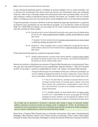 66	 Módulo 1 O educando como sujeito em desenvolvimento:família,escola e políticas públicas
A ação intersetorial legitimada garante a fertilidade do processo dialógico entre os atores envolvidos, isto
é, promove uma comunicação entre atores sociais que buscam uma compreensão mútua sem imposições
recíprocas. Sabe-se que a educação integral como pressuposto teórico não se pretende inédita, mas sim de-
seja recapitular e ampliar as experiências exitosas anteriores. No entanto, sua “novidade” firma-se no âmbito
político, à medida que conta com uma rede de atores sociais interligados entre si e em permanente expansão.
É importante perceber o processo e identificar os diversos dispositivos legais que impulsionaram o surgimento
do Programa como consequência de uma demanda da sociedade. A Lei de Diretrizes e Bases da Educação
(LDB), Lei n. 9394/1996, por exemplo, nos seus artigos 34 e 87, prevê o aumento progressivo da jornada es-
colar para a jornada em tempo integral.
Art. 34 - A jornada escolar no ensino fundamental incluirá pelo menos quatro horas de trabalho efetivo
em sala de aula, sendo progressivamente ampliado o período de permanência na escola
(grifo nosso).
2º parágrafo: O ensino fundamental será ministrado progressivamente em tempo integral
a critério dos sistemas de ensino (grifo nosso).
Art. 87 - parágrafo 5º - Serão conjugados todos os esforços objetivando a progressão das redes es-
colares públicas urbanas de ensino fundamental para o regime de escolas de tempo integral
(grifo nosso).
O Plano Nacional de Educação traz a garantia da educação integral:
Art. 21 - Ampliar progressivamente a jornada escolar visando expandir a escola de tempo integral,
que abranja um período de pelo menos sete horas diárias, com previsão de professores e
funcionários em número suficiente (grifo nosso).
Diversos são, portanto, os dispositivos que trouxeram o Programa Mais Educação para a cena educacional. Passe-
mos, pois, para a discussão do Programa e de suas especificidades. Segundo o Decreto n. 7.083, de 27 de janeiro
de 2010, no seu artigo 1º, assenta-se a legitimidade do “tempo” e do “espaço” no Programa Mais Educação:
O Programa Mais Educação tem por finalidade contribuir para a melhoria da aprendizagem por
meio da ampliação do tempo de permanência de crianças, adolescentes e jovens matricula-
dos em escola pública, mediante oferta de educação básica em tempo integral (grifo nosso).
§ 1º Para os fins deste Decreto, considera-se educação básica em tem-
po integral a jornada escolar com duração igual ou superior a sete horas
diárias, durante todo o período letivo, compreendendo o tempo total em
que o aluno permanece na escola ou em atividades escolares em outros
espaços educacionais.
§ 3º As atividades poderão ser desenvolvidas dentro do espaço escolar,
de acordo com a disponibilidade da escola, ou fora dele sob orientação
pedagógica da escola, mediante o uso dos equipamentos públicos e do es-
tabelecimento de parcerias com órgãos ou instituições locais (grifo nosso).
Eis as ideias que se apresentam e provocam a discussão sobre tempo e espaço na educação integral
pública e aproxima a escola do conceito de proteção social. A ampliação do “tempo” de permanência do
estudante na escola é pensada de modo que as atividades desenvolvidas são plenas de sentido pedagógico
para as crianças e adolescentes e a visam seu desenvolvimento integral.
Dessa forma, o Programa Mais Educação possui os chamados macrocampos. Quais sejam: Acompanhamento
Pedagógico, Meio Ambiente, Esporte e Lazer, Direitos Humanos em Educação, Cultura e Artes, Cultura Digital,
Promoção da Saúde, Educomunicação, Investigação no Campo das Ciências da Natureza e Educação Econômica.
 