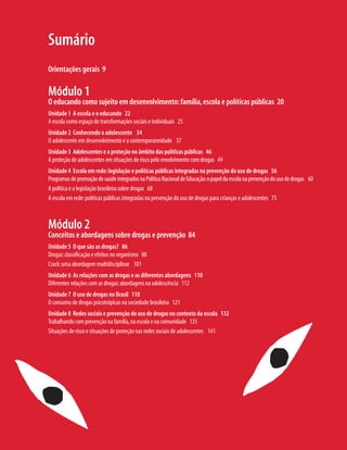 Sumário
Orientações gerais 9
Módulo 1
O educando como sujeito em desenvolvimento:família,escola e políticas públicas 20
Unidade 1 A escola e o educando 22
A escola como espaço de transformações sociais e individuais 25
Unidade 2 Conhecendo o adolescente 34
O adolescente em desenvolvimento e a contemporaneidade 37
Unidade 3 Adolescentes e a proteção no âmbito das políticas públicas 46
A proteção de adolescentes em situações de risco pelo envolvimento com drogas 49
Unidade 4 Escola em rede:legislação e políticas públicas integradas na prevenção do uso de drogas 56
ProgramasdepromoçãodesaúdeintegradosnaPolíticaNacionaldeEducação:opapeldaescolanaprevençãodousodedrogas 60
A política e a legislação brasileira sobre drogas 68
A escola em rede:políticas públicas integradas na prevenção do uso de drogas para crianças e adolescentes 75
Módulo 2
Conceitos e abordagens sobre drogas e prevenção 84
Unidade 5 O que são as drogas? 86
Drogas:classificação e efeitos no organismo 88
Crack:uma abordagem multidisciplinar 101
Unidade 6 As relações com as drogas e as diferentes abordagens 110
Diferentes relações com as drogas:abordagens na adolescência 112
Unidade 7 O uso de drogas no Brasil 118
O consumo de drogas psicotrópicas na sociedade brasileira 121
Unidade 8 Redes sociais e prevenção do uso de drogas no contexto da escola 132
Trabalhando com prevenção na família,na escola e na comunidade 135
Situações de risco e situações de proteção nas redes sociais de adolescentes 141
 