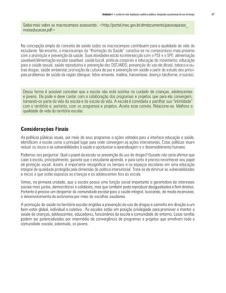 Unidade 4 A escola em rede:legislação e políticas públicas integradas na prevenção do uso de drogas	 67
Saiba mais sobre os macrocampos acessando: <http://portal.mec.gov.br/dmdocuments/passoapasso_
maiseducacao.pdf>
Na concepção ampla do conceito de saúde todos os macrocampos contribuem para a qualidade de vida do
estudante. No entanto, o macrocampo da “Promoção da Saúde” constitui-se no compromisso mais próximo
com a promoção e prevenção da saúde. Suas atividades estão na intersecção com o PSE e o SPE: alimentação
saudável/alimentação escolar saudável, saúde bucal, práticas corporais e educação do movimento; educação
para a saúde sexual, saúde reprodutiva e prevenção das DST/AIDS; prevenção do uso de álcool, tabaco e ou-
tras drogas; saúde ambiental; promoção da cultura de paz e prevenção em saúde a partir do estudo dos princi-
pais problemas de saúde da região (dengue, febre amarela, malária, hanseníase, doença falciforme, e outras).
Dessa forma é possível conceber que a escola não está sozinha no cuidado de crianças, adolescentes
e jovens. Ela pode e deve contar com a colaboração dos programas e projetos que para ela convergem,
tornando-os parte da vida da escola e da escola da vida. A escola é convidada a partilhar sua “intimidade”
com o território e, portanto, com os programas e projetos. Aceite esse convite. Relacione-se. Melhore a
qualidade de vida do território escolar.
Considerações Finais
As políticas públicas atuais, por meio de seus programas e ações voltados para a interface educação e saúde,
identificam a escola como o principal lugar para onde convergem as ações intersetoriais. Estas políticas visam
reduzir os riscos e as vulnerabilidades à saúde e oportunizar a aprendizagem e o desenvolvimento humano.
Podemos nos perguntar: Qual o papel da escola na prevenção do uso de drogas? Ousado não seria afirmar que
cabe à escola, principalmente, garantir que o estudante aprenda, e para tanto é preciso reconhecer seu papel
de proteção social. Assim, é importante ressignificar os tempos e os espaços escolares em uma educação
integral de qualidade protegida pela dimensão da política intersetorial. Trata-se de diminuir as vulnerabilidades
e riscos a que estão expostas as crianças e os adolescentes fora da escola.
Vimos, na primeira unidade, que a escola possui uma função social importante e garantidora de interesses
sociais mais justos, democráticos e solidários, mas que também pode reproduzir desigualdades e ferir direitos.
Portanto é preciso um despertar da comunidade escolar para a saúde integral, buscando, de modo incansável,
o desenvolvimento da autonomia por meio de escolhas saudáveis.
A promoção da saúde no território escolar engloba a prevenção do uso de drogas e caminha em direção a um
bem-estar global, individual e coletivo. As escolas estão em posição privilegiada para promover e manter a
saúde de crianças, adolescentes, educadores, funcionários da escola e comunidade do entorno. Essas tarefas
podem ser potencializadas por intermédio da convergência de programas e projetos que envolvam toda a
comunidade escolar, sobretudo, os jovens.
 