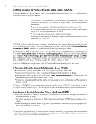 70	 Módulo 1 O educando como sujeito em desenvolvimento:família,escola e políticas públicas
Sistema Nacional de Políticas Públicas sobre Drogas (SISNAD)
O Sistema Nacional de Políticas Públicas sobre Drogas, regulamentado pelo Decreto n. 5.912, de 27 de setem-
bro de 2006, tem os seguintes objetivos:
I. Contribuir para a inclusão social do cidadão, tornando-o menos vulnerável a assumir com-
portamentos de risco para o uso indevido de drogas, tráfico e outros comportamentos
relacionados;
II. promover a construção e a socialização do conhecimento sobre drogas no País;
III. promover a integração entre as políticas de prevenção do uso indevido, atenção e rein-
serção social de usuários e dependentes de drogas;
IV. reprimir a produção não autorizada e o tráfico ilícito de drogas;
V. promover as políticas públicas setoriais dos órgãos do Poder Executivo da União, Distrito
Federal, Estados e Municípios.
O SISNAD está organizado de modo a assegurar a orientação central e a execução descentralizada das ativi-
dades, realizadas em seu âmbito. Com a sua regulamentação, houve a reestruturação do Conselho Nacional
Antidrogas (CONAD), garantindo a participação paritária entre governo e sociedade.
Em 23 de julho de 2008, foi instituída a Lei n. 11.754, por meio da qual o Conselho Nacional Antidrogas passou
a se chamar Conselho Nacional de Políticas sobre Drogas (CONAD). A nova lei também alterou o nome
da Secretaria Nacional Antidrogas para Secretaria Nacional de Políticas sobre Drogas (SENAD).
Essa modificação histórica era aguardada desde o processo de realinhamento da Política Nacional sobre Dro-
gas, em 2004, tornando-se um marco na evolução das políticas públicas no Brasil.
A ação do CONAD é descentralizada por meio de Conselhos Estaduais e de Conselhos Municipais.
I. Atribuições do Conselho Nacional de Políticas sobre Drogas (CONAD)
ƒƒ Acompanhar e atualizar a Política Nacional sobre Drogas, consolidada pela SENAD.
ƒƒ Exercer orientação normativa sobre ações de redução da demanda e da oferta de drogas.
ƒƒ Acompanhar e avaliar a gestão dos recursos do Fundo Nacional Antidrogas7
e o desempenho dos
planos e programas da Política Nacional sobre Drogas.
ƒƒ 	Promover a integração ao SISNAD dos órgãos e entidades congêneres dos Estados, dos Municípios e do
Distrito Federal.
O Decreto n. 5912/2006, com as alterações introduzidas pelo Decreto n. 7426/2010, regulamentou, ainda, as
competências dos Órgãos do Poder Executivo no que se refere às ações de redução da demanda de drogas.
II. Atribuições da Secretaria Nacional de Políticas sobre Drogas (SENAD)
ƒƒ Articular e coordenar as atividades de prevenção do uso indevido, de atenção e reinserção social de usuá-
rios e dependentes de drogas.
ƒƒ 	Consolidar a proposta de atualização da Política Nacional sobre Drogas (PNAD) na esfera de sua compe-
tência.
ƒƒ 	Definir estratégias e elaborar planos, programas e procedimentos para alcançar as metas propostas na
PNAD e acompanhar sua execução.
7	O Fundo Nacional Antidrogas é composto por recursos oriundos de apreensão ou de perdimento, em favor da União, de bens, direitos e valores,
objeto do crime de tráfico ilícito de substâncias entorpecentes ou de drogas que causem dependência física ou psíquica, e outros recursos colo-
cados à disposição da Secretaria Nacional de Políticas sobre Drogas.
 