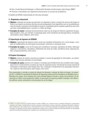 Unidade 4 A escola em rede:legislação e políticas públicas integradas na prevenção do uso de drogas	 71
ƒƒ 	Gerir o Fundo Nacional Antidrogas e o Observatório Brasileiro de Informações sobre Drogas (OBID)8
.
ƒƒ 	Promover o intercâmbio com organismos internacionais na sua área de competência.
O trabalho da SENAD é desenvolvido em três eixos principais:
1) Diagnóstico situacional
ƒƒ Objetivo: realização de estudos que permitam um diagnóstico sobre a situação do consumo de drogas no
Brasil e seu impacto nos diversos domínios da vida da população. Este diagnóstico vem se consolidando por
meio de estudos e pesquisas de abrangência nacional, na população geral e naquelas específicas que vivem
sob maior vulnerabilidade para o consumo e o tráfico de drogas.
ƒƒ Exemplos de ações: realização de levantamentos sobre uso de drogas em diversos segmentos da popu-
lação brasileira, como, por exemplo, na população geral, entre estudantes da educação básica, estudantes
universitários, povos indígenas, entre outros.
2) Capacitação de Agentes do SISNAD
ƒƒ Objetivo: capacitação dos diversos atores sociais que trabalham diretamente com o tema drogas, e tam-
bém de multiplicadores de informações de prevenção, tratamento e reinserção social.
ƒƒ Exemplos de ações: cursos de formação para conselheiros municipais, operadores do direito, lideranças
religiosas e comunitárias, educadores, profissionais das áreas de saúde, assistência social, segurança pú-
blica, empresas/indústrias, entre outros.
3) Projetos Estratégicos
ƒƒ Objetivo: projetos de alcance nacional que ampliam o acesso da população às informações, ao conheci-
mento e aos recursos existentes na comunidade.
ƒƒ Exemplos de ações: parceria com estados e municípios para fortalecimento dos conselhos sobre drogas;
apoio técnico e financiamento a projetos por meio de subvenção social; manutenção de serviço nacional de
orientações e informações sobre drogas (Viva Voz); ampliação e fortalecimento da cooperação internacio-
nal, criação da rede de pesquisa sobre drogas, entre outros.
Para potencializar e articular as ações de redução da demanda e redução da oferta de drogas, em janeiro
de 2011 a SENAD foi transferida do Gabinete de Segurança Institucional da Presidência da República para o
Ministério da Justiça. Essa mudança teve como principal objetivo articular as ações de prevenção e as de
repressão ao tráfico numa perspectiva cidadã, na qual ações de segurança pública interagem com diferen-
tes políticas sociais, priorizando as de prevenção do uso de drogas.
8	O OBID é um órgão de estrutura do Governo Federal, vinculado a SENAD, com a missão de reunir e centralizar informações e conhecimentos
atualizados sobre drogas, incluindo dados de estudos, pesquisas e levantamentos nacionais, produzindo e divulgando informações, fundamen-
tadas cientificamente, que contribuam para o desenvolvimento de novos conhecimentos aplicados às atividades de prevenção do uso indevido,
de atenção e de reinserção social de usuários e dependentes de drogas e para a criação de modelos de intervenção baseados nas necessidades
específicas das diferentes populações-alvo, respeitadas suas características socioculturais.
 