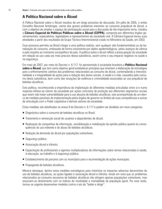72	 Módulo 1 O educando como sujeito em desenvolvimento:família,escola e políticas públicas
A Política Nacional sobre o Álcool
A Política Nacional sobre o Álcool resultou de um longo processo de discussão. Em julho de 2005, o então
Conselho Nacional Antidrogas, ciente dos graves problemas inerentes ao consumo prejudicial de álcool, e
com o objetivo de ampliar o espaço de participação social para a discussão de tão importante tema, instalou
a Câmara Especial de Políticas Públicas sobre o Álcool (CEPPA), composta por diferentes órgãos go-
vernamentais, especialistas, legisladores e representantes da sociedade civil. A Câmara Especial iniciou suas
atividades a partir dos resultados do Grupo Técnico Interministerial criado no Ministério da Saúde, em 2003.
Esse processo permitiu ao Brasil chegar a uma política realista, sem qualquer viés fundamentalista ou de ba-
nalização do consumo, embasada de forma consistente por dados epidemiológicos, pelos avanços da ciência
e pelo respeito ao momento sociopolítico do país. A política sobre o álcool reflete a preocupação da sociedade
em relação ao uso cada vez mais precoce dessa substância, assim como o seu impacto negativo na saúde e
na segurança.
Em maio de 2007, por meio do Decreto n. 6.117, foi apresentada à sociedade brasileira a Política Nacional
sobre o Álcool, que tem como objetivo geral estabelecer princípios que orientem a elaboração de estratégias
para o enfrentamento coletivo dos problemas relacionados ao consumo de álcool, contemplando a interseto-
rialidade e a integralidade de ações para a redução dos danos sociais, à saúde e à vida, causados pelo consu-
mo desta substância, bem como das situações de violência e criminalidade associadas ao uso prejudicial de
bebidas alcoólicas.
Esta política, reconhecendo a importância da implantação de diferentes medidas articuladas entre si e numa
resposta efetiva ao clamor da sociedade por ações concretas de proteção aos diferentes segmentos sociais
que vivem sob maior vulnerabilidade para o uso abusivo de bebidas alcoólicas, veio acompanhada de um elen-
co de medidas passíveis de implementação pelos órgãos de governo no âmbito de suas competências e outras
de articulação com o Poder Legislativo e demais setores da sociedade.
Estas medidas são detalhadas no anexo II do Decreto n. 6.117 e podem ser divididas em nove categorias:
ƒƒ Diagnóstico sobre o consumo de bebidas alcoólicas no Brasil.
ƒƒ Tratamento e reinserção social de usuários e dependentes de álcool.
ƒƒ Realização de campanhas de informação, sensibilização e mobilização da opinião pública quanto às conse-
quências do uso indevido e do abuso de bebidas alcoólicas.
ƒƒ Redução da demanda de álcool por populações vulneráveis.
ƒƒ Segurança pública.
ƒƒ Associação álcool e trânsito.
ƒƒ Capacitação de profissionais e agentes multiplicadores de informações sobre temas relacionados à saúde,
à educação, ao trabalho e à segurança pública.
ƒƒ Estabelecimento de parceria com os municípios para a recomendação de ações municipais.
ƒƒ Propaganda de bebidas alcoólicas.
Merece destaque, dentre estas medidas estratégicas para minimizar os impactos adversos decorrentes do
uso de bebidas alcoólicas, as ações ligadas à associação álcool e trânsito, tendo em vista que os problemas
relacionados ao consumo excessivo de bebidas alcoólicas não atingem apenas populações vulneráveis, mas
associam-se diretamente com os índices de morbidade e mortalidade da população geral. Por esta razão,
tornou-se urgente desenvolver medidas contra o ato de “beber e dirigir”.
 