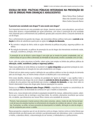Unidade 4 A escola em rede:legislação e políticas públicas integradas na prevenção do uso de drogas	 75
ESCOLA EM REDE: POLÍTICAS PÚBLICAS INTEGRADAS NA PREVENÇÃO DO
USO DE DROGAS PARA CRIANÇAS E ADOLESCENTES
Maria Fátima Olivier Sudbrack
Maria Inês Gandolfo Conceição
Maria Eveline Cascardo Ramos
É possível uma sociedade sem drogas? E uma escola sem drogas?
Se é impossível vivermos em uma sociedade sem drogas, devemos assumir, como educadores, que está em
nosso pleno alcance a responsabilidade por ações preventivas, com vistas à construção de uma sociedade
mais preparada para o enfrentamento dos problemas gerados pela crescente oferta e crescente demanda do
uso de drogas.
Para o enfrentamento da questão das drogas, são necessárias efetivas políticas tanto para o controle e re-
dução da oferta de substâncias quanto para as ações de redução da demanda.
ƒƒ No controle e redução da oferta, estão as ações referentes às políticas de justiça, segurança pública e de
defesa.
ƒƒ Na redução da demanda, as políticas de prevenção do uso de drogas são intersetoriais envolvendo saúde,
educação, assistência, proteção, entre outras.
A prevenção do uso de álcool e outras drogas é uma ação que se reveste de grande complexidade, pois, ao
mesmo tempo em que se refere a dimensões da intimidade da vida privada, envolve a sociedade como um todo.
Assim, além das ações educativas na família, cabem ações mais amplas no âmbito das políticas públicas de
educação, saúde, assistência, justiça e segurança pública.
Todas essas políticas só serão efetivas se resultarem em ações integradas que garantam proteção às crian-
ças e aos adolescentes em situação de risco pelo envolvimento com drogas.
O Brasil está em pleno avanço quanto à definição de suas políticas públicas na área da redução da demanda
pelo uso de drogas, mas, ao mesmo tempo crescem os desafios para a sua consecução.
Entre esses desafios, destaca-se a mudança do paradigma da “guerra às drogas”, o que significa tratar o
complexo fenômeno das drogas não só em relação ao controle da oferta de produtos, mas também quanto
à adoção de uma postura mais aprofundada que envolve a redução da demanda, ou seja, atuar sobre os
fatores relacionados à busca das drogas pelas diversas populações de usuários.
Destaca-se na Política Nacional sobre Drogas (PNAD) a importância de respeitar as características de
cada população-alvo e da diversidade de contextos em que o trabalho se desenvolve.
Neste curso, nossa atenção está centrada na população estudantil de crianças, adolescentes e jovens, saben-
do-se que o consumo não se restringe a essa faixa etária. Ao contrário, precisamos reconhecer que somos
nós, os adultos, que oferecemos aos nossos filhos e alunos uma sociedade de consumo.
Portanto, fazer prevenção é manter postura crítica sobre costumes, valores, modos de vida, formas de lazer
e até de busca de soluções ilusórias no enfrentamento de situações do cotidiano de cada um: stress, angús-
tias, frustrações, ou então, na busca provisória de desempenho no trabalho, afirmação na roda de amigos e
até de companhia para vencer a solidão.
Nessa perspectiva, propomos que em vez de lutarmos contra as drogas, lutemos contra os tantos fatores que
estão permitindo sua oferta quase sem controle e sua demanda quase sem alternativas, como: o consumismo,
a miséria, o abandono afetivo, a desumanização do ser humano, o individualismo e o perfeccionismo.
 